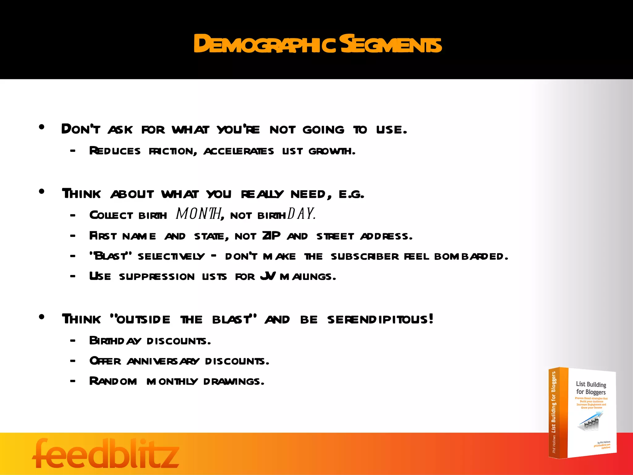 Demographic Segments Don’t ask for what you’re not going to use. Reduces friction, accelerates list growth. Think about what you really need, e.g. Collect birth  month , not birth day. First name and state, not ZIP and street address. “ Blast” selectively – don’t make the subscriber feel bombarded. Use suppression lists for JV mailings. Think “outside the blast” and be serendipitous! Birthday discounts. Offer anniversary discounts. Random monthly drawings. 