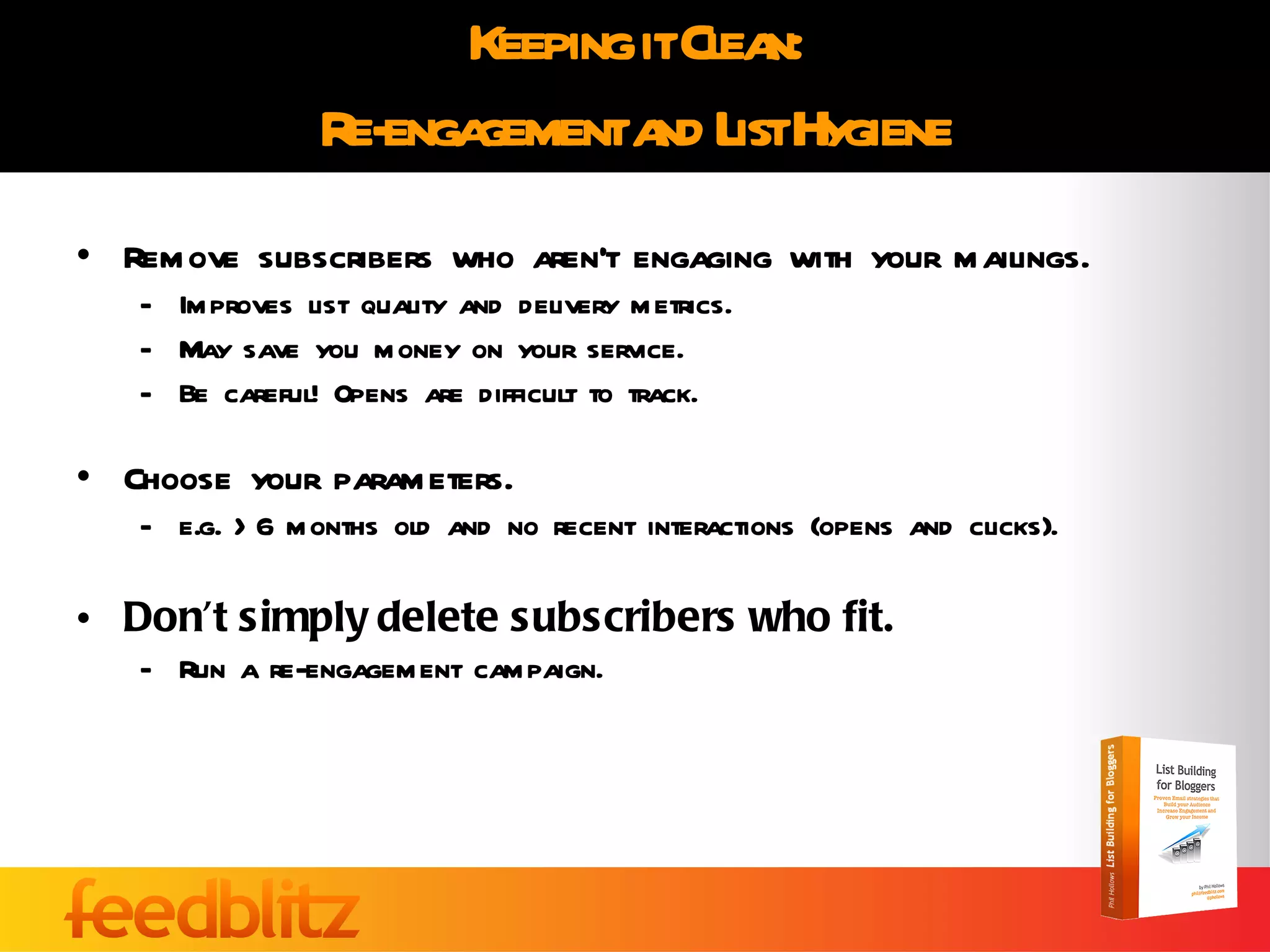 Keeping it Clean: Re-engagement and List Hygiene Remove subscribers who aren’t engaging with your mailings. Improves list quality and delivery metrics. May save you money on your service. Be careful! Opens are difficult to track. Choose your parameters. e.g. >6 months old and no recent interactions (opens and clicks). Don’t simply delete subscribers who fit. Run a re-engagement campaign. 