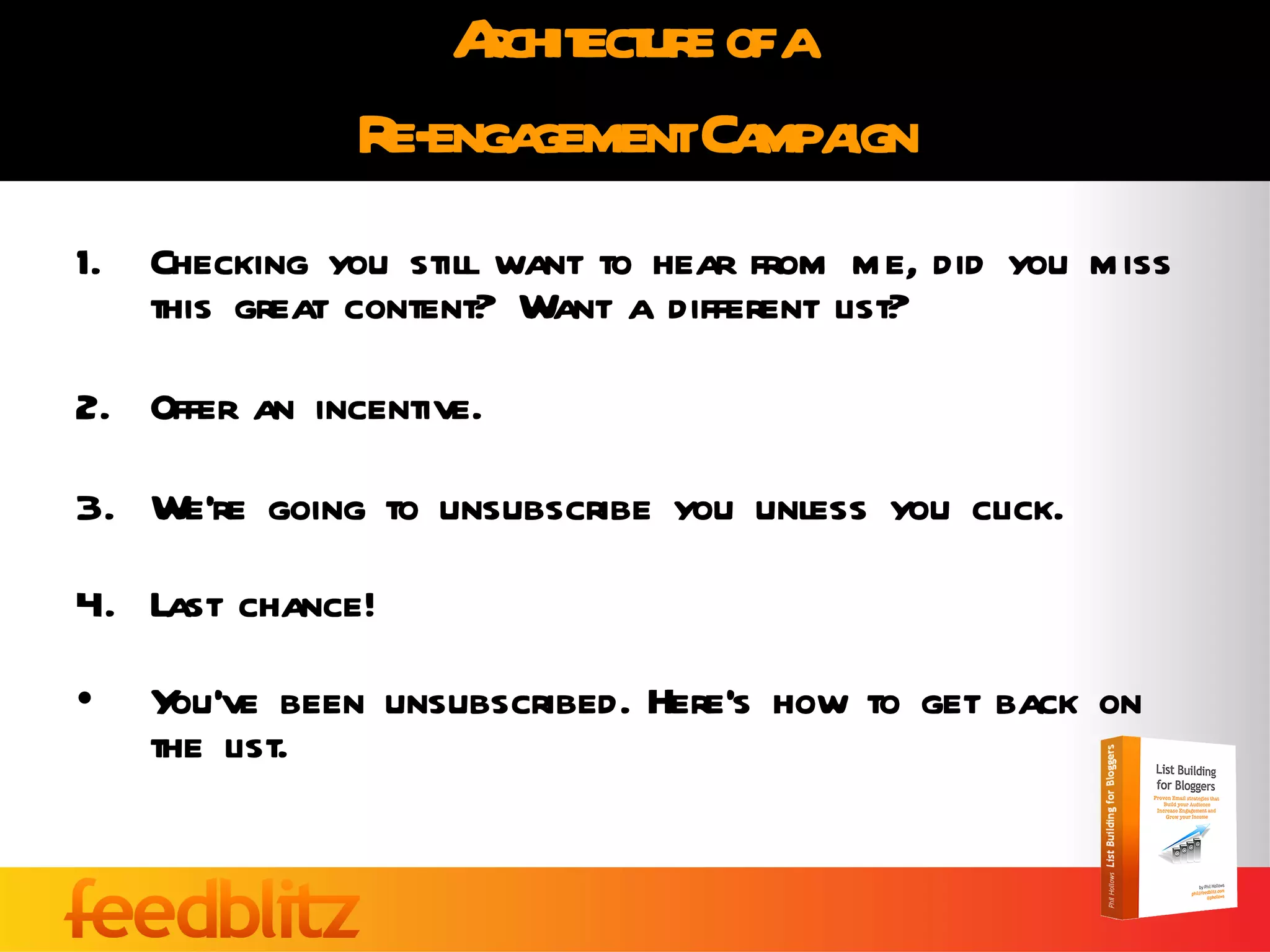 Architecture of a  Re-engagement Campaign Checking you still want to hear from me, did you miss this great content? Want a different list? Offer an incentive. We’re going to unsubscribe you unless you click. Last chance! You’ve been unsubscribed. Here’s how to get back on the list. 