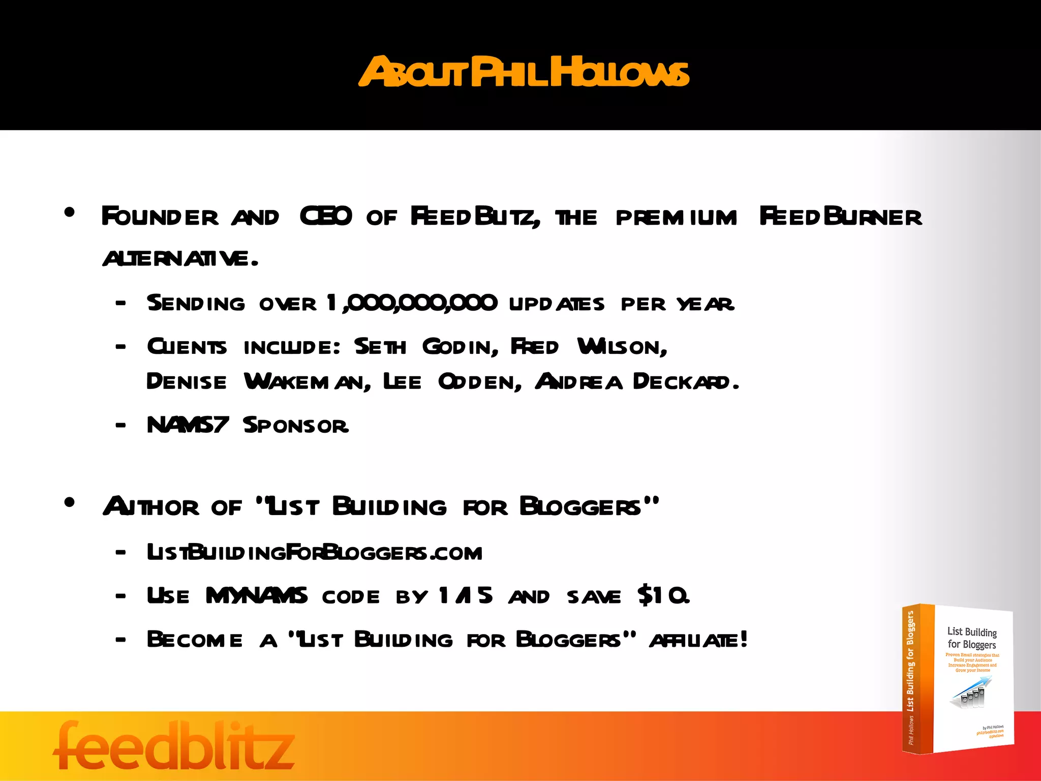 About Phil Hollows Founder and CEO of FeedBlitz, the premium FeedBurner alternative. Sending over 1,000,000,000 updates per year. Clients include: Seth Godin, Fred Wilson,  Denise Wakeman, Lee Odden, Andrea Deckard. NAMS7 Sponsor. Author of “List Building for Bloggers” ListBuildingForBloggers.com  Use MYNAMS code by 1/15 and save $10. Become a “List Building for Bloggers” affiliate! 