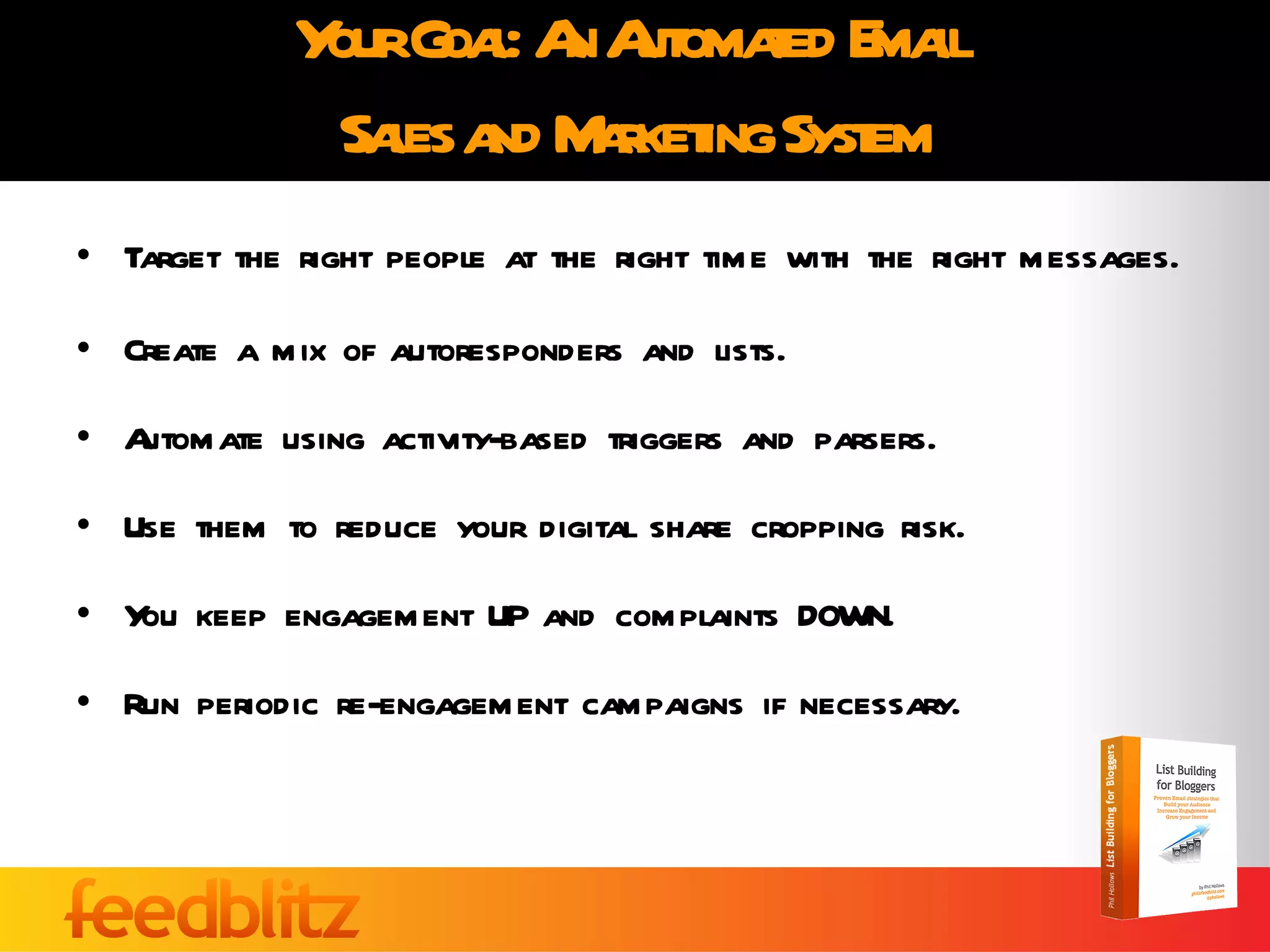 Your Goal: An Automated Email  Sales and Marketing System Target the right people at the right time with the right messages. Create a mix of autoresponders and lists. Automate using activity-based triggers and parsers.  Use them to reduce your digital share cropping risk. You keep engagement UP and complaints DOWN. Run periodic re-engagement campaigns if necessary. 