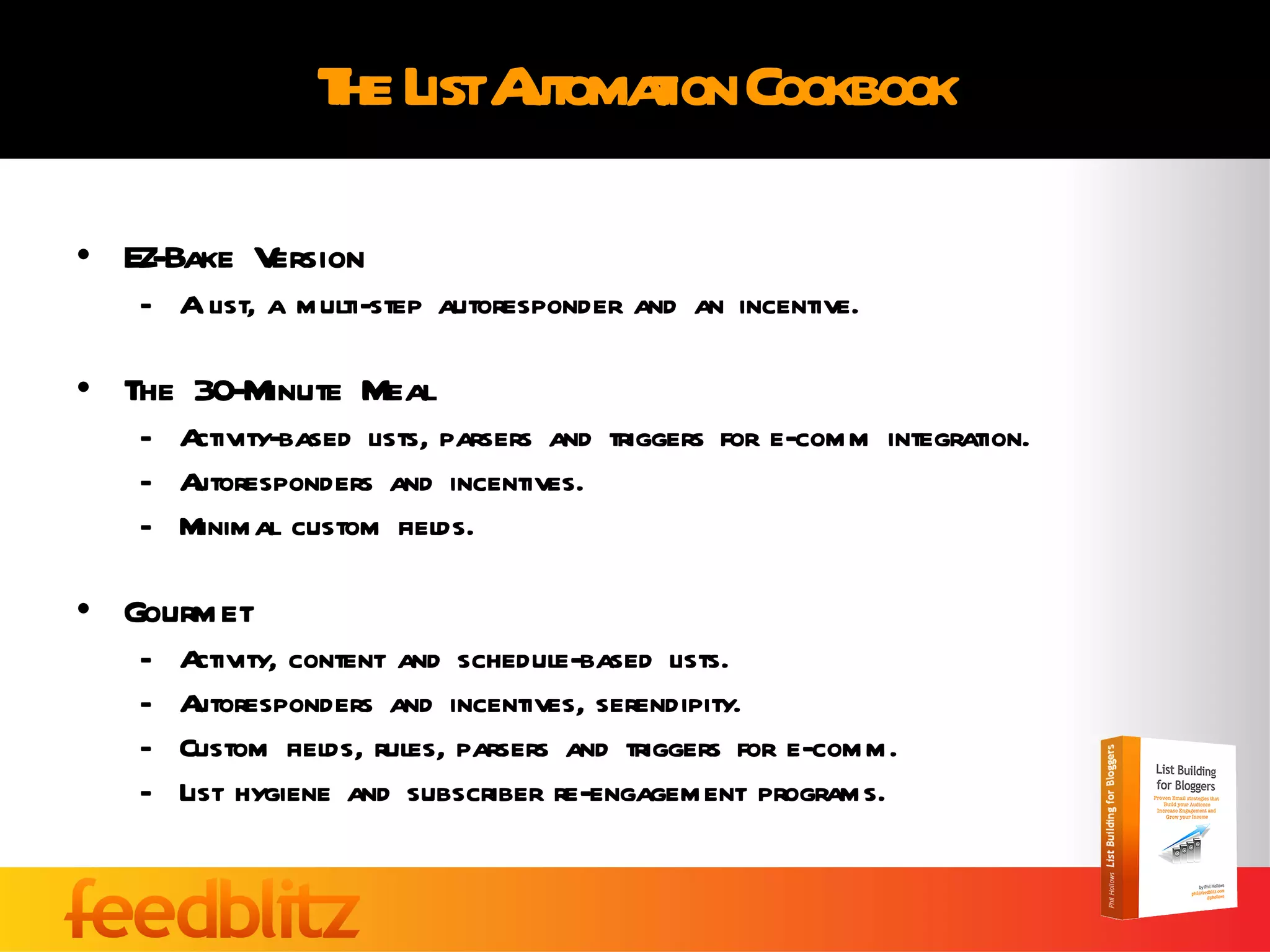 The List Automation Cookbook EZ-Bake Version A list, a multi-step autoresponder and an incentive. The 30-Minute Meal Activity-based lists, parsers and triggers for e-comm integration. Autoresponders and incentives. Minimal custom fields. Gourmet  Activity, content and schedule-based lists. Autoresponders and incentives, serendipity. Custom fields, rules, parsers and triggers for e-comm. List hygiene and subscriber re-engagement programs. 