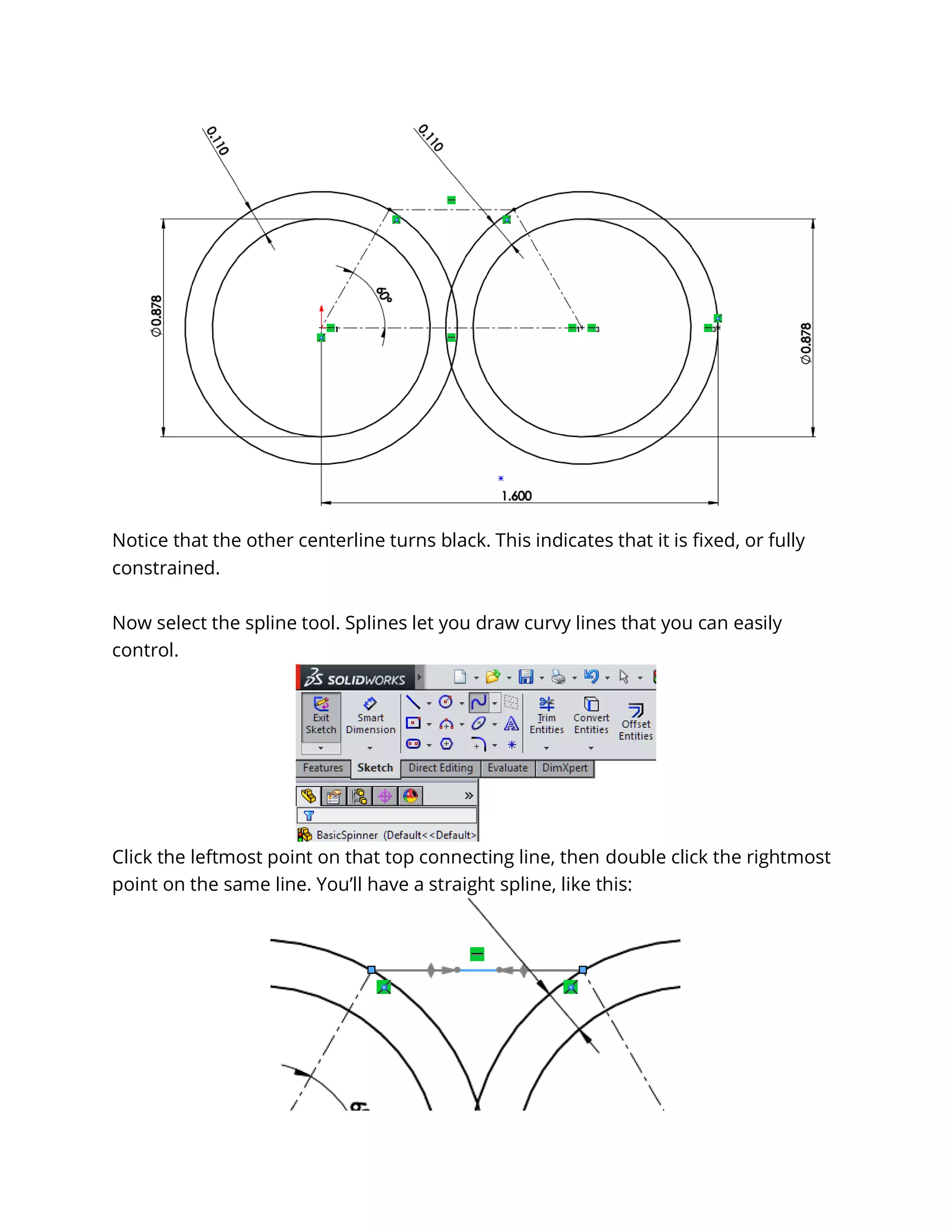 Notice that the other centerline turns black. This indicates that it is fixed, or fully
constrained.
Now select the spline tool. Splines let you draw curvy lines that you can easily
control.
Click the leftmost point on that top connecting line, then double click the rightmost
point on the same line. You’ll have a straight spline, like this:
 