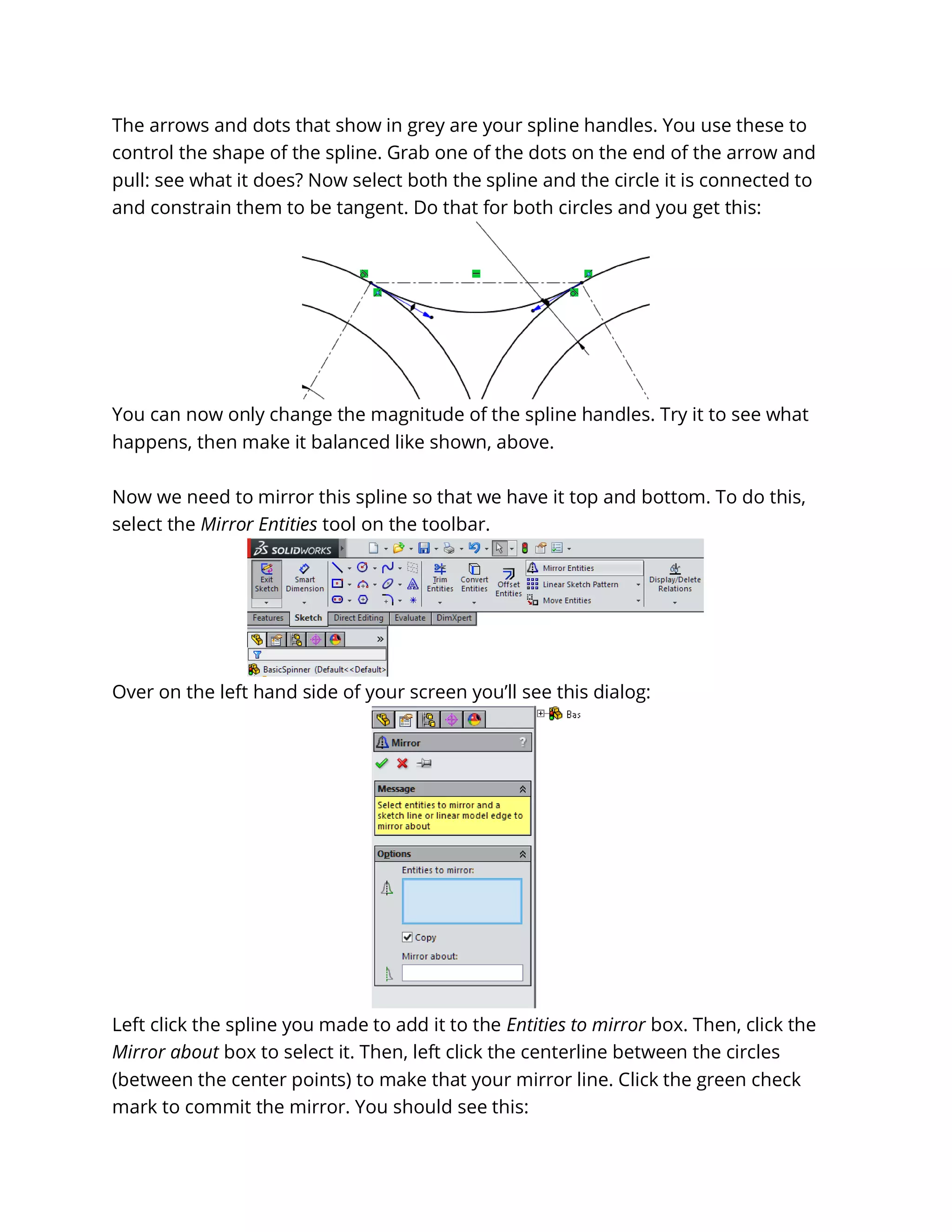 The arrows and dots that show in grey are your spline handles. You use these to
control the shape of the spline. Grab one of the dots on the end of the arrow and
pull: see what it does? Now select both the spline and the circle it is connected to
and constrain them to be tangent. Do that for both circles and you get this:
You can now only change the magnitude of the spline handles. Try it to see what
happens, then make it balanced like shown, above.
Now we need to mirror this spline so that we have it top and bottom. To do this,
select the Mirror Entities tool on the toolbar.
Over on the left hand side of your screen you’ll see this dialog:
Left click the spline you made to add it to the Entities to mirror box. Then, click the
Mirror about box to select it. Then, left click the centerline between the circles
(between the center points) to make that your mirror line. Click the green check
mark to commit the mirror. You should see this:
 