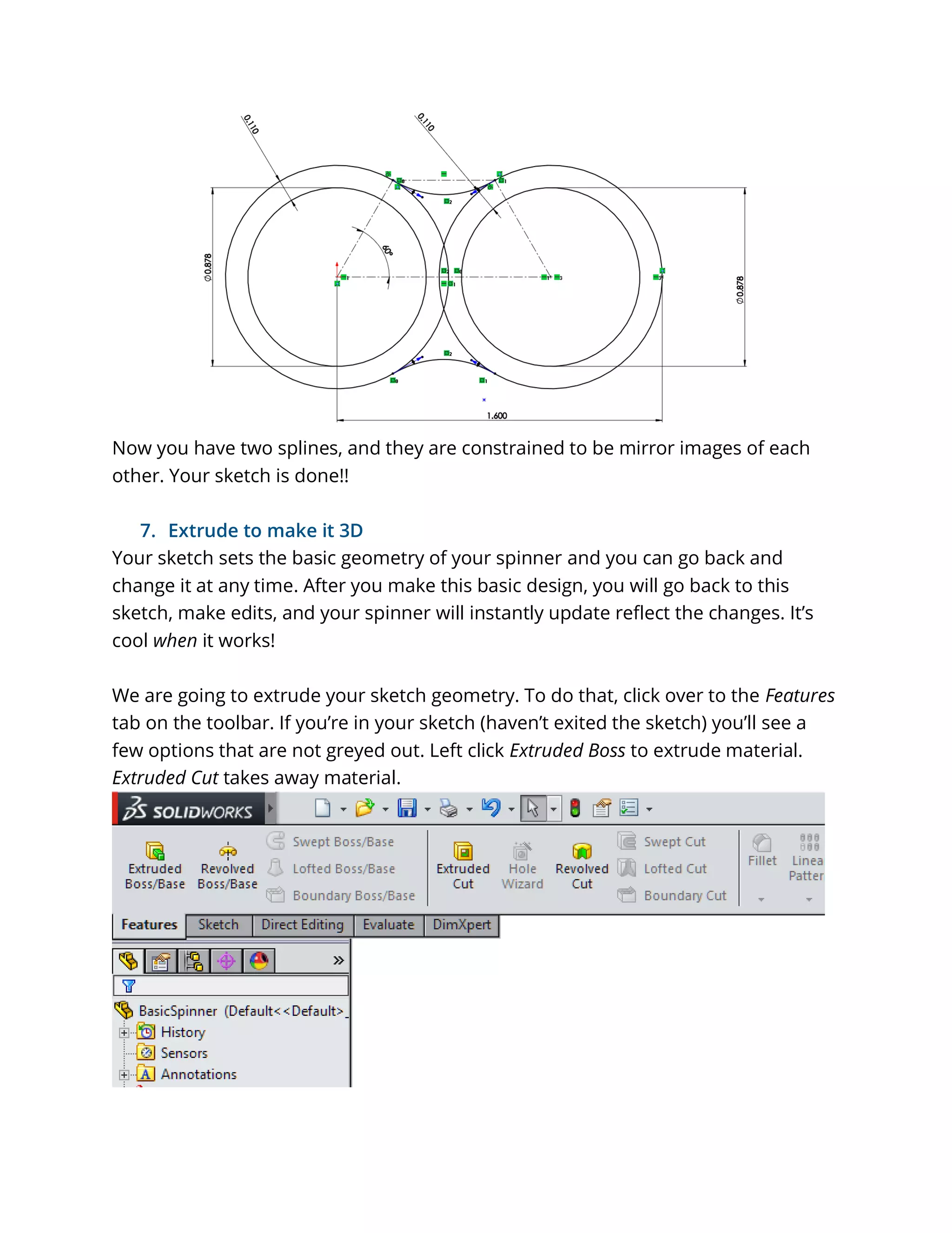 Now you have two splines, and they are constrained to be mirror images of each
other. Your sketch is done!!
7. Extrude to make it 3D
Your sketch sets the basic geometry of your spinner and you can go back and
change it at any time. After you make this basic design, you will go back to this
sketch, make edits, and your spinner will instantly update reflect the changes. It’s
cool when it works!
We are going to extrude your sketch geometry. To do that, click over to the Features
tab on the toolbar. If you’re in your sketch (haven’t exited the sketch) you’ll see a
few options that are not greyed out. Left click Extruded Boss to extrude material.
Extruded Cut takes away material.
 