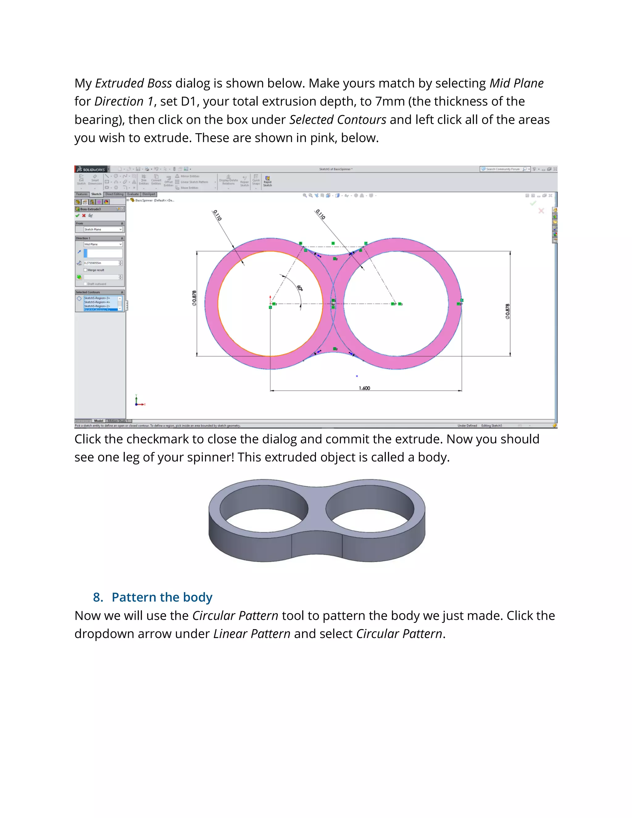 My Extruded Boss dialog is shown below. Make yours match by selecting Mid Plane
for Direction 1, set D1, your total extrusion depth, to 7mm (the thickness of the
bearing), then click on the box under Selected Contours and left click all of the areas
you wish to extrude. These are shown in pink, below.
Click the checkmark to close the dialog and commit the extrude. Now you should
see one leg of your spinner! This extruded object is called a body.
8. Pattern the body
Now we will use the Circular Pattern tool to pattern the body we just made. Click the
dropdown arrow under Linear Pattern and select Circular Pattern.
 