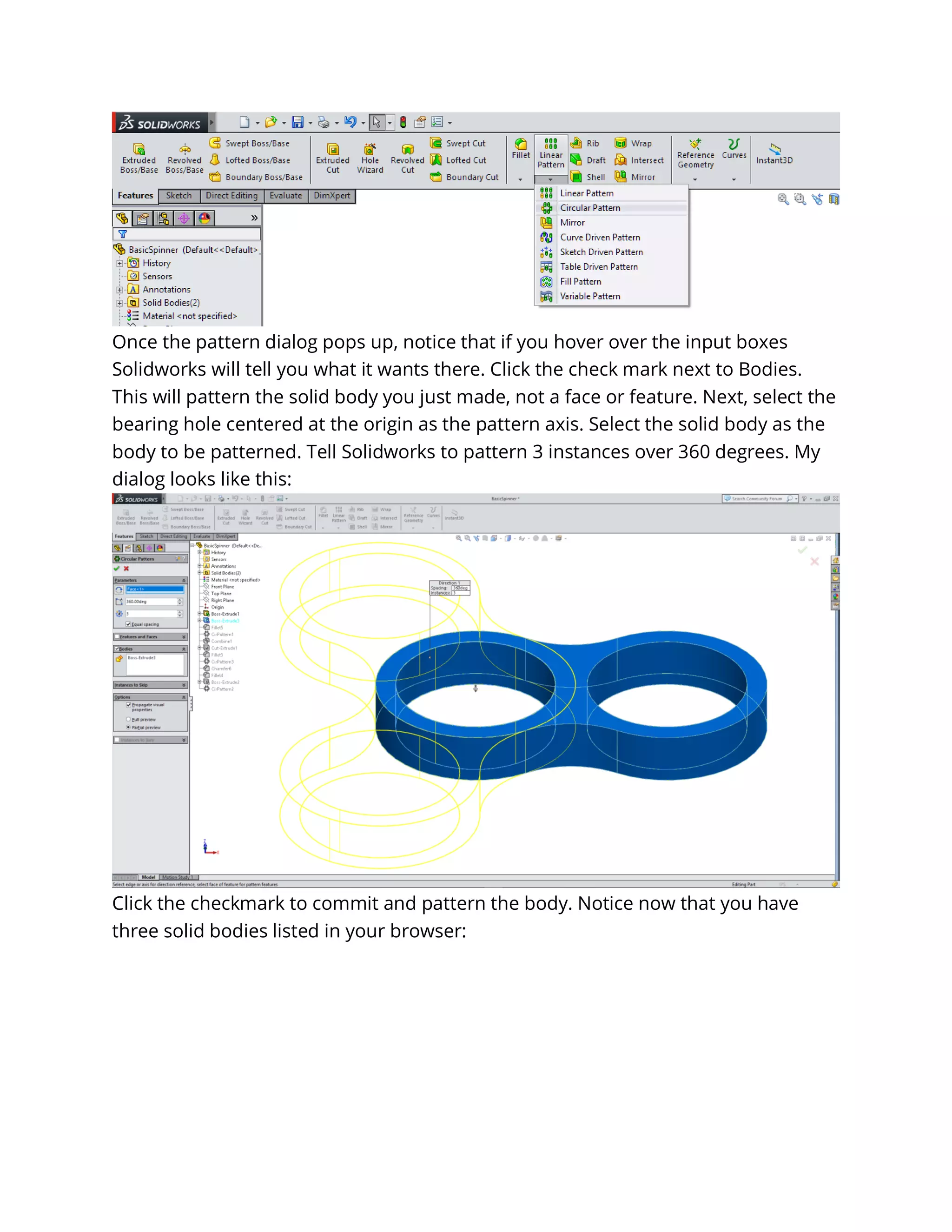 Once the pattern dialog pops up, notice that if you hover over the input boxes
Solidworks will tell you what it wants there. Click the check mark next to Bodies.
This will pattern the solid body you just made, not a face or feature. Next, select the
bearing hole centered at the origin as the pattern axis. Select the solid body as the
body to be patterned. Tell Solidworks to pattern 3 instances over 360 degrees. My
dialog looks like this:
Click the checkmark to commit and pattern the body. Notice now that you have
three solid bodies listed in your browser:
 