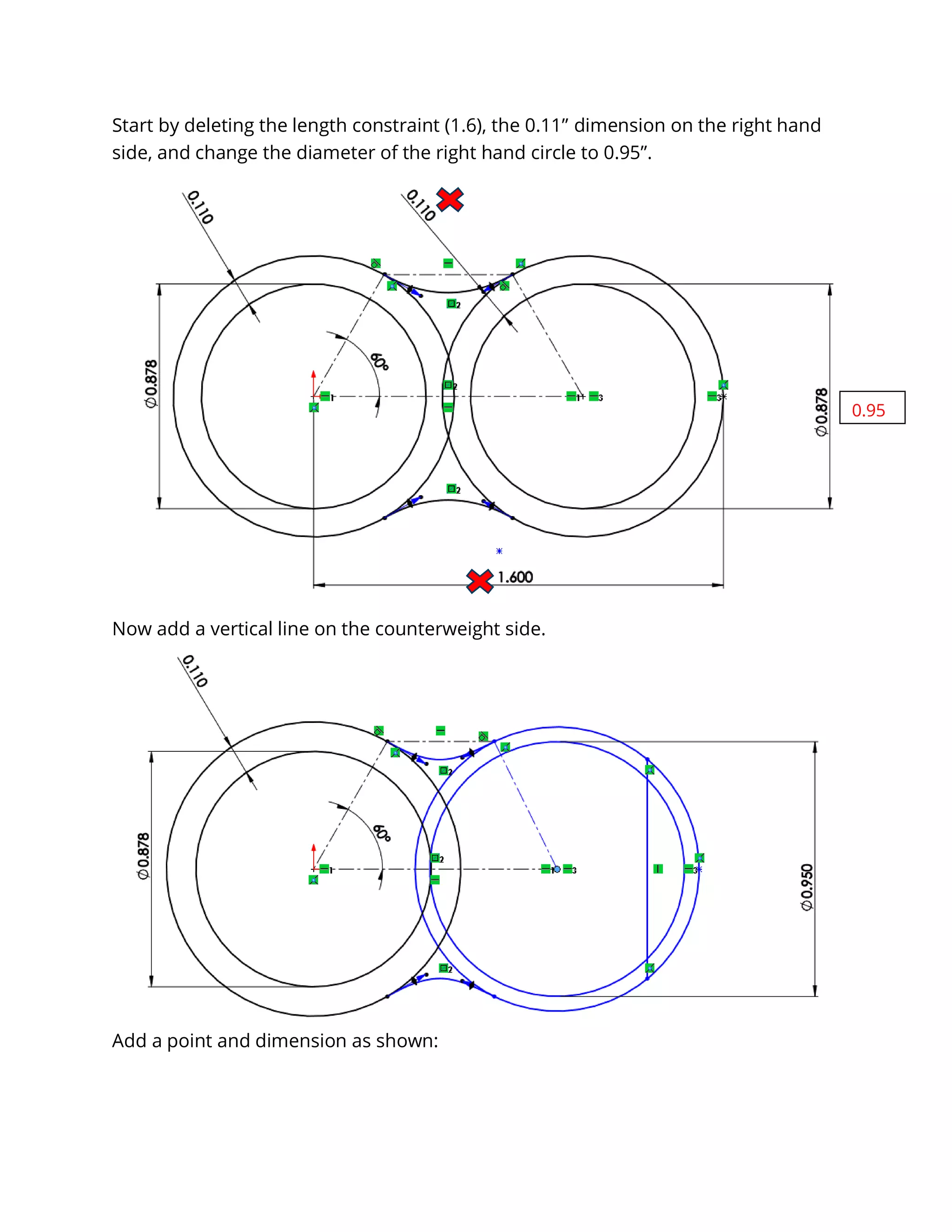 Start by deleting the length constraint (1.6), the 0.11” dimension on the right hand
side, and change the diameter of the right hand circle to 0.95”.
Now add a vertical line on the counterweight side.
Add a point and dimension as shown:
0.95
 