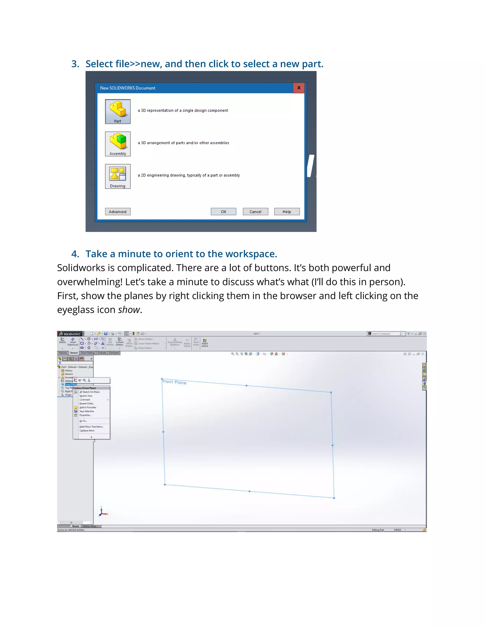 3. Select file>>new, and then click to select a new part.
4. Take a minute to orient to the workspace.
Solidworks is complicated. There are a lot of buttons. It’s both powerful and
overwhelming! Let’s take a minute to discuss what’s what (I’ll do this in person).
First, show the planes by right clicking them in the browser and left clicking on the
eyeglass icon show.
 