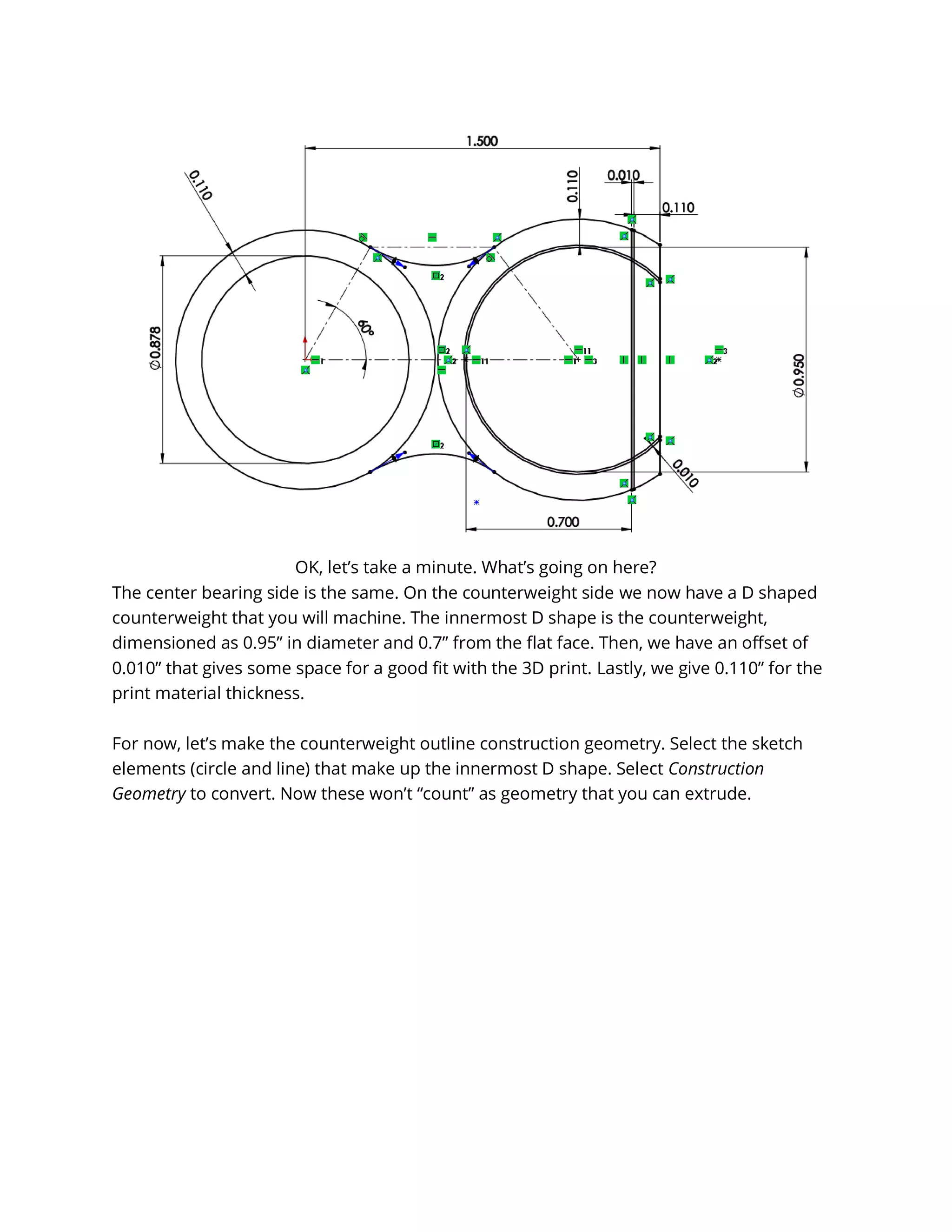 OK, let’s take a minute. What’s going on here?
The center bearing side is the same. On the counterweight side we now have a D shaped
counterweight that you will machine. The innermost D shape is the counterweight,
dimensioned as 0.95” in diameter and 0.7” from the flat face. Then, we have an offset of
0.010” that gives some space for a good fit with the 3D print. Lastly, we give 0.110” for the
print material thickness.
For now, let’s make the counterweight outline construction geometry. Select the sketch
elements (circle and line) that make up the innermost D shape. Select Construction
Geometry to convert. Now these won’t “count” as geometry that you can extrude.
 