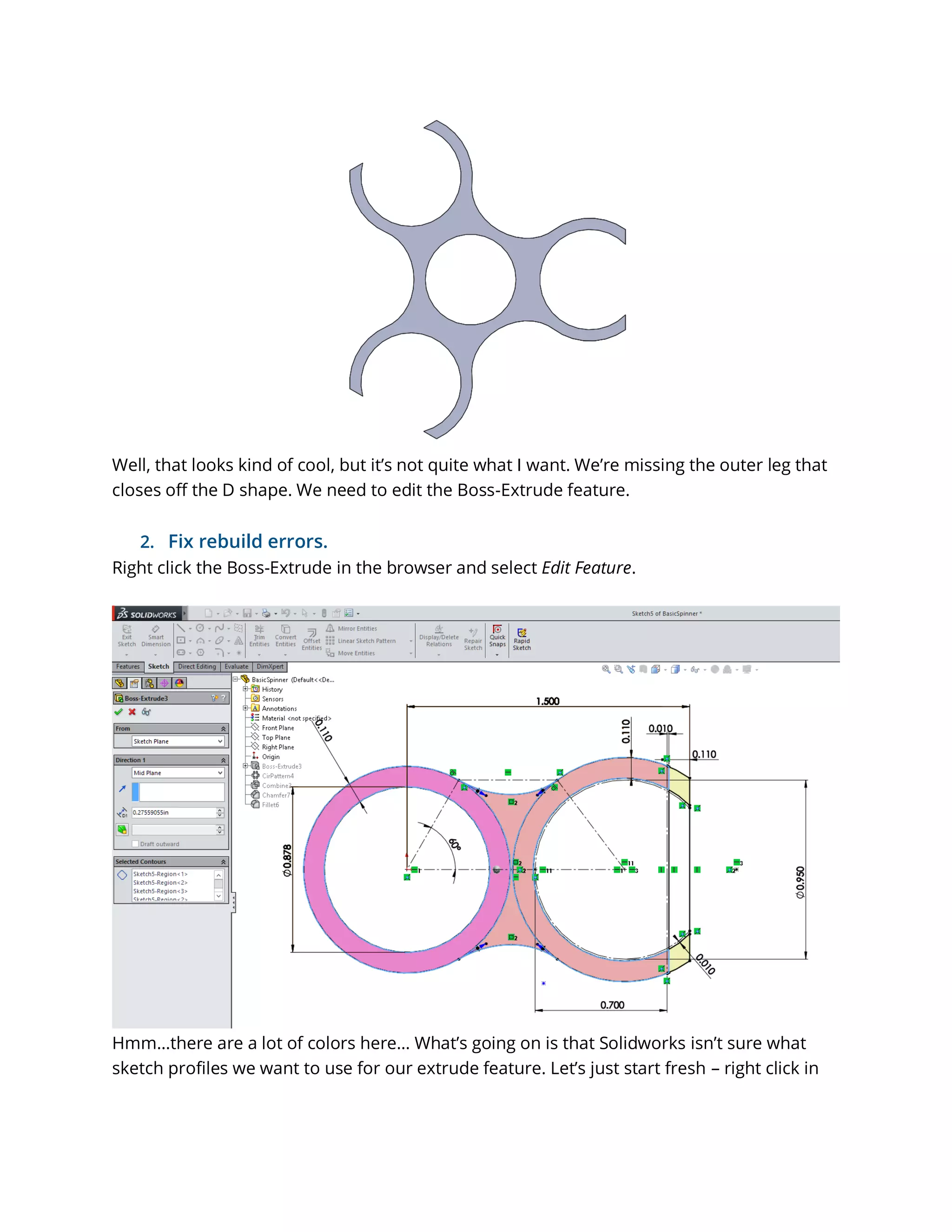 Well, that looks kind of cool, but it’s not quite what I want. We’re missing the outer leg that
closes off the D shape. We need to edit the Boss-Extrude feature.
2. Fix rebuild errors.
Right click the Boss-Extrude in the browser and select Edit Feature.
Hmm…there are a lot of colors here… What’s going on is that Solidworks isn’t sure what
sketch profiles we want to use for our extrude feature. Let’s just start fresh – right click in
 