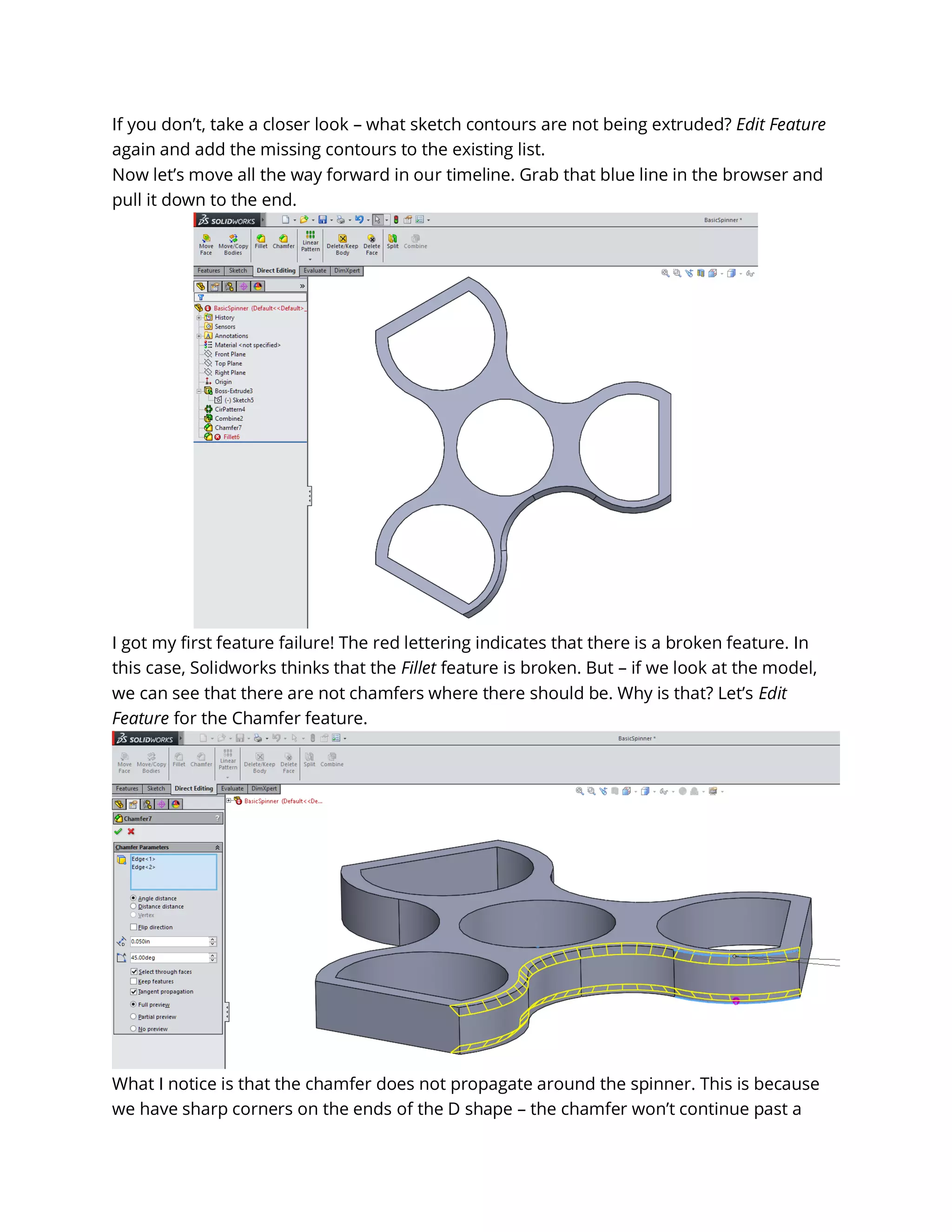 If you don’t, take a closer look – what sketch contours are not being extruded? Edit Feature
again and add the missing contours to the existing list.
Now let’s move all the way forward in our timeline. Grab that blue line in the browser and
pull it down to the end.
I got my first feature failure! The red lettering indicates that there is a broken feature. In
this case, Solidworks thinks that the Fillet feature is broken. But – if we look at the model,
we can see that there are not chamfers where there should be. Why is that? Let’s Edit
Feature for the Chamfer feature.
What I notice is that the chamfer does not propagate around the spinner. This is because
we have sharp corners on the ends of the D shape – the chamfer won’t continue past a
 