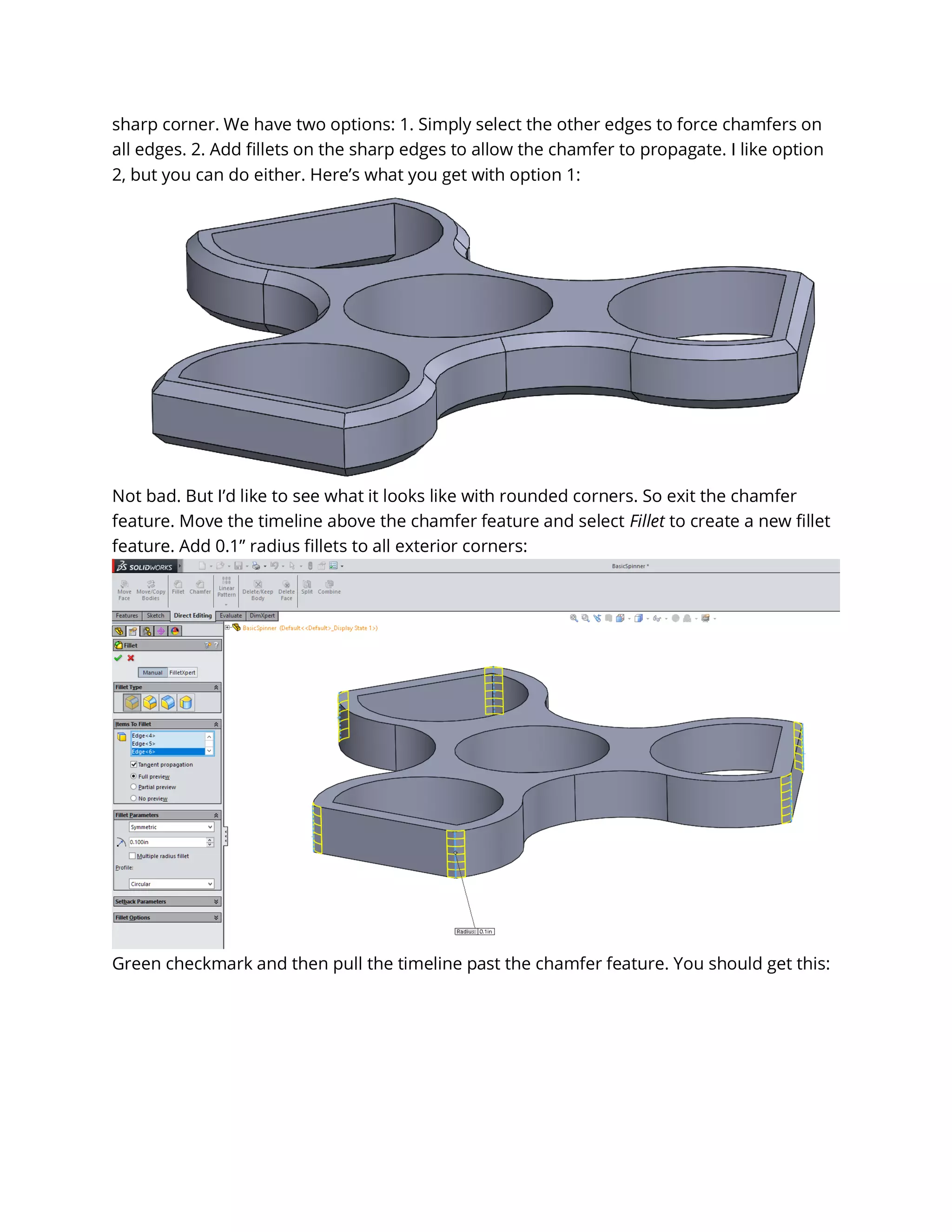 sharp corner. We have two options: 1. Simply select the other edges to force chamfers on
all edges. 2. Add fillets on the sharp edges to allow the chamfer to propagate. I like option
2, but you can do either. Here’s what you get with option 1:
Not bad. But I’d like to see what it looks like with rounded corners. So exit the chamfer
feature. Move the timeline above the chamfer feature and select Fillet to create a new fillet
feature. Add 0.1” radius fillets to all exterior corners:
Green checkmark and then pull the timeline past the chamfer feature. You should get this:
 