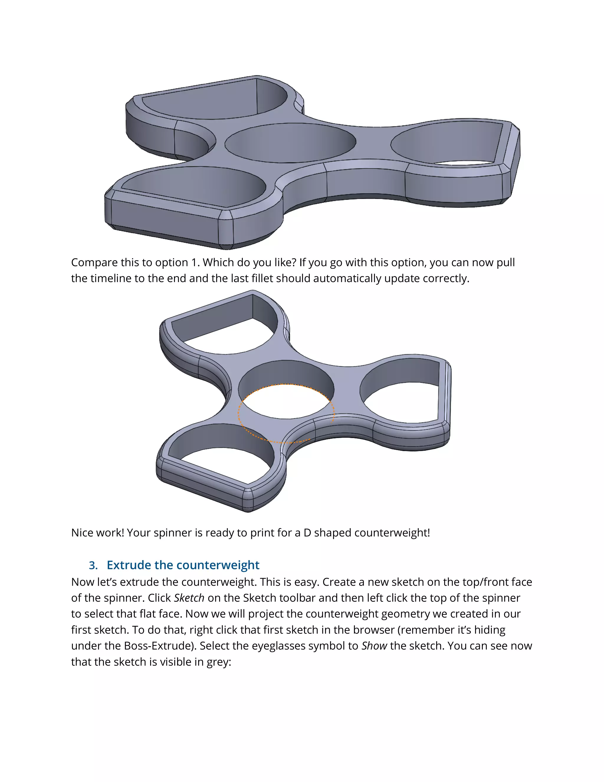 Compare this to option 1. Which do you like? If you go with this option, you can now pull
the timeline to the end and the last fillet should automatically update correctly.
Nice work! Your spinner is ready to print for a D shaped counterweight!
3. Extrude the counterweight
Now let’s extrude the counterweight. This is easy. Create a new sketch on the top/front face
of the spinner. Click Sketch on the Sketch toolbar and then left click the top of the spinner
to select that flat face. Now we will project the counterweight geometry we created in our
first sketch. To do that, right click that first sketch in the browser (remember it’s hiding
under the Boss-Extrude). Select the eyeglasses symbol to Show the sketch. You can see now
that the sketch is visible in grey:
 