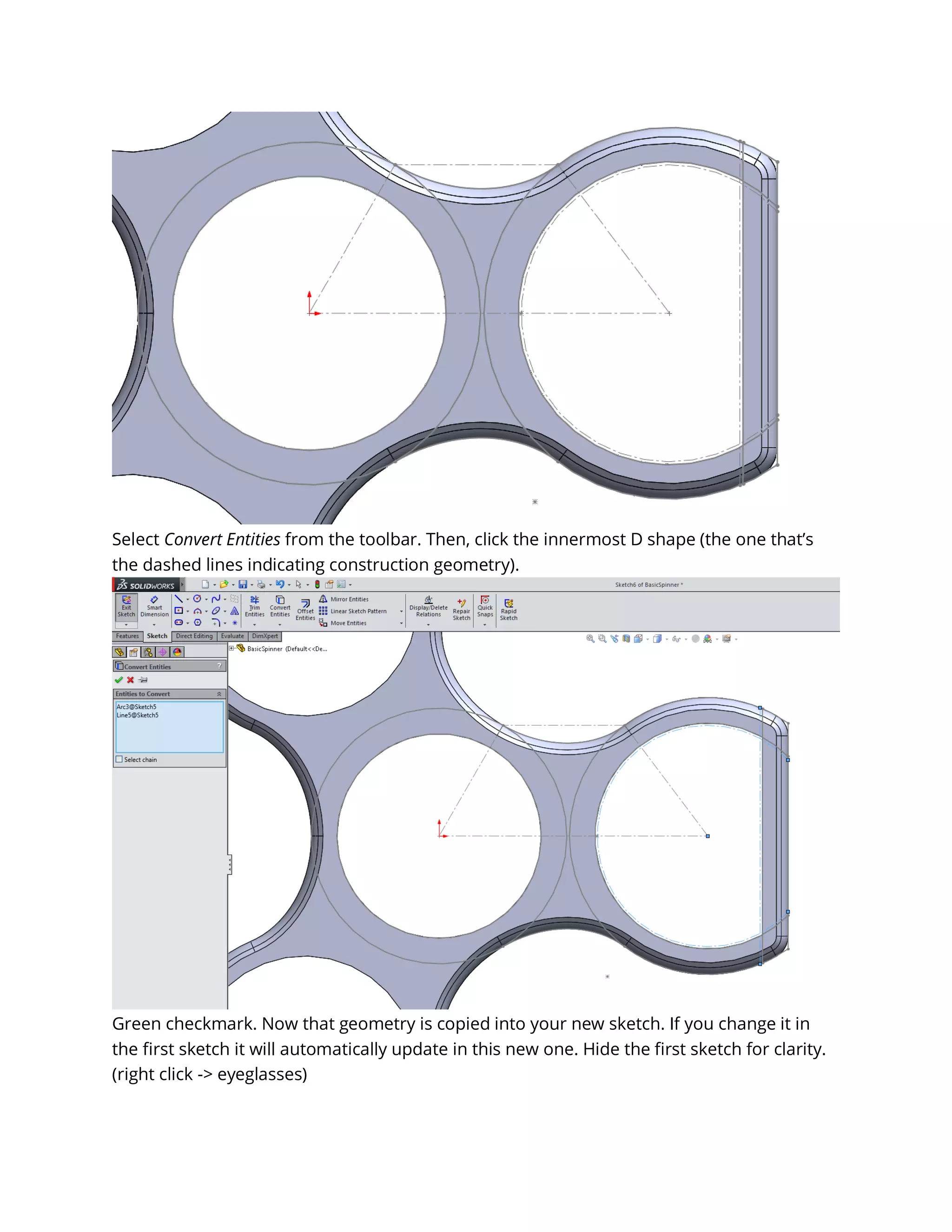 Select Convert Entities from the toolbar. Then, click the innermost D shape (the one that’s
the dashed lines indicating construction geometry).
Green checkmark. Now that geometry is copied into your new sketch. If you change it in
the first sketch it will automatically update in this new one. Hide the first sketch for clarity.
(right click -> eyeglasses)
 