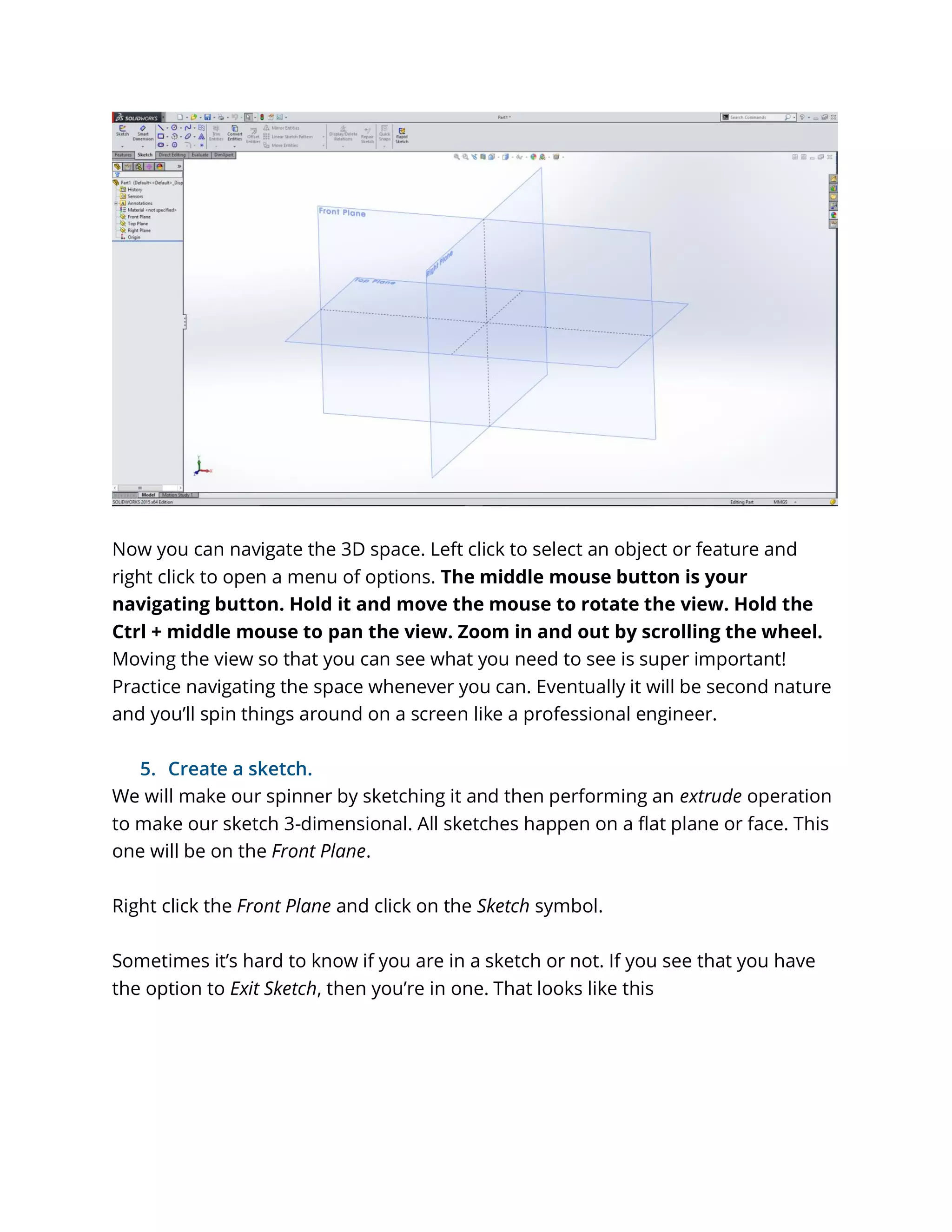 Now you can navigate the 3D space. Left click to select an object or feature and
right click to open a menu of options. The middle mouse button is your
navigating button. Hold it and move the mouse to rotate the view. Hold the
Ctrl + middle mouse to pan the view. Zoom in and out by scrolling the wheel.
Moving the view so that you can see what you need to see is super important!
Practice navigating the space whenever you can. Eventually it will be second nature
and you’ll spin things around on a screen like a professional engineer.
5. Create a sketch.
We will make our spinner by sketching it and then performing an extrude operation
to make our sketch 3-dimensional. All sketches happen on a flat plane or face. This
one will be on the Front Plane.
Right click the Front Plane and click on the Sketch symbol.
Sometimes it’s hard to know if you are in a sketch or not. If you see that you have
the option to Exit Sketch, then you’re in one. That looks like this
 