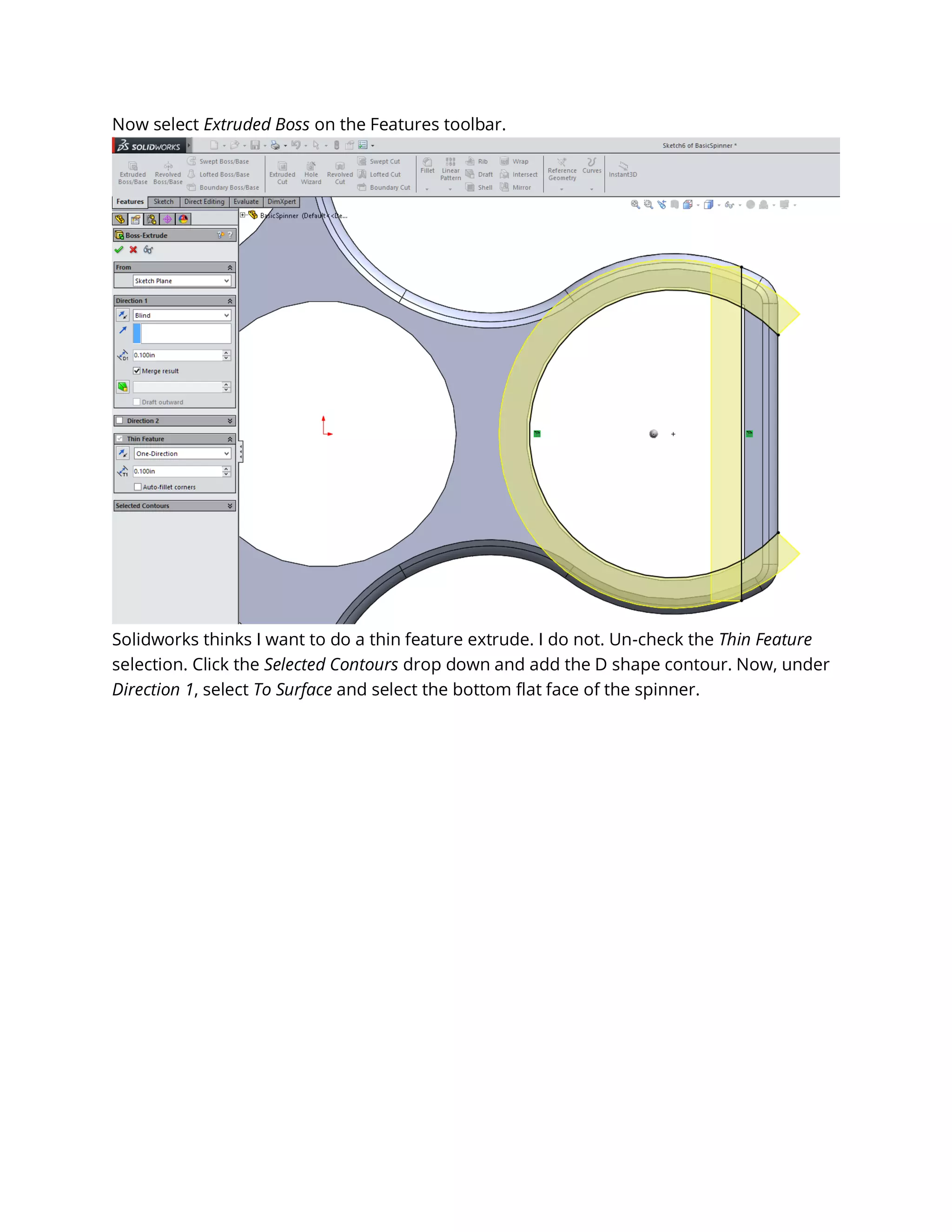 Now select Extruded Boss on the Features toolbar.
Solidworks thinks I want to do a thin feature extrude. I do not. Un-check the Thin Feature
selection. Click the Selected Contours drop down and add the D shape contour. Now, under
Direction 1, select To Surface and select the bottom flat face of the spinner.
 