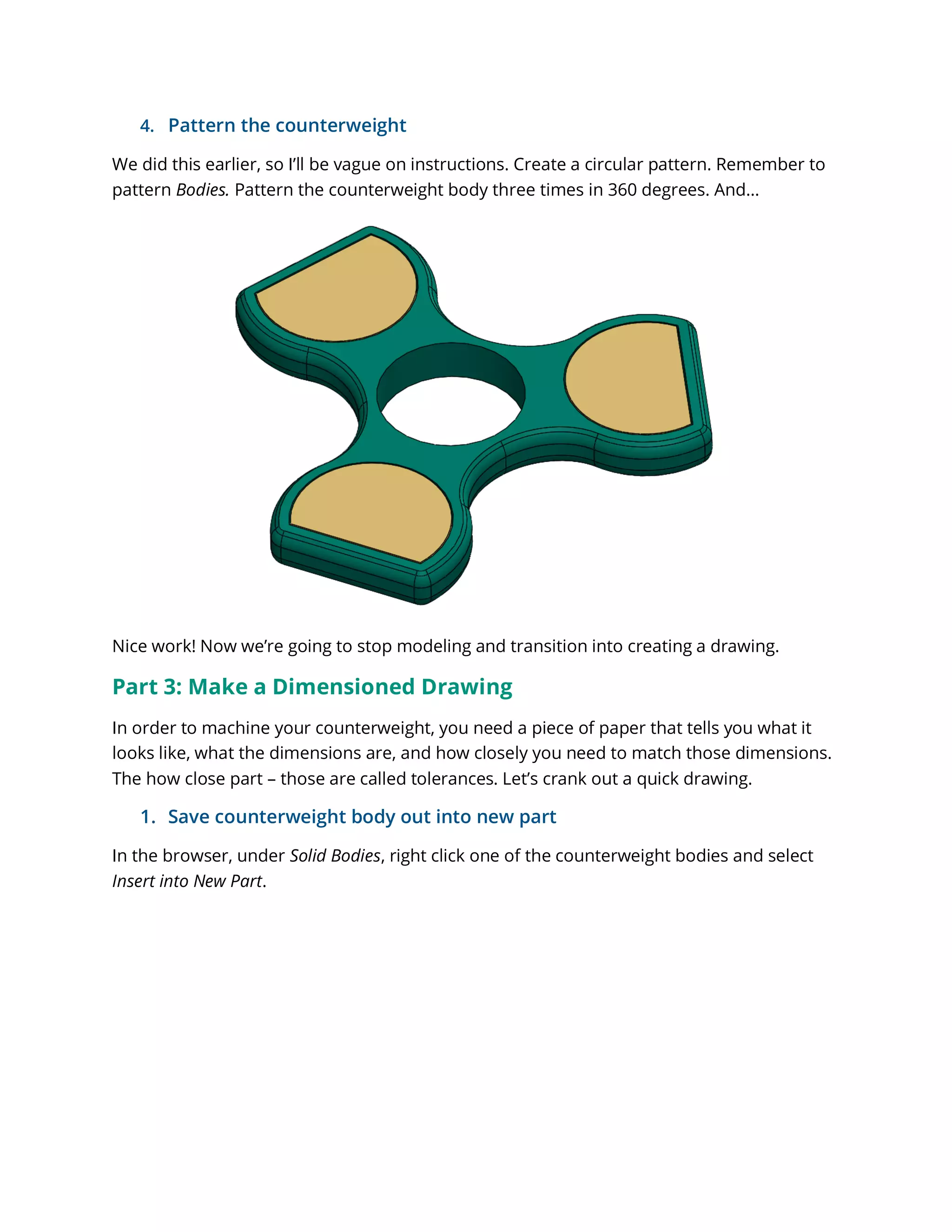 4. Pattern the counterweight
We did this earlier, so I’ll be vague on instructions. Create a circular pattern. Remember to
pattern Bodies. Pattern the counterweight body three times in 360 degrees. And…
Nice work! Now we’re going to stop modeling and transition into creating a drawing.
Part 3: Make a Dimensioned Drawing
In order to machine your counterweight, you need a piece of paper that tells you what it
looks like, what the dimensions are, and how closely you need to match those dimensions.
The how close part – those are called tolerances. Let’s crank out a quick drawing.
1. Save counterweight body out into new part
In the browser, under Solid Bodies, right click one of the counterweight bodies and select
Insert into New Part.
 