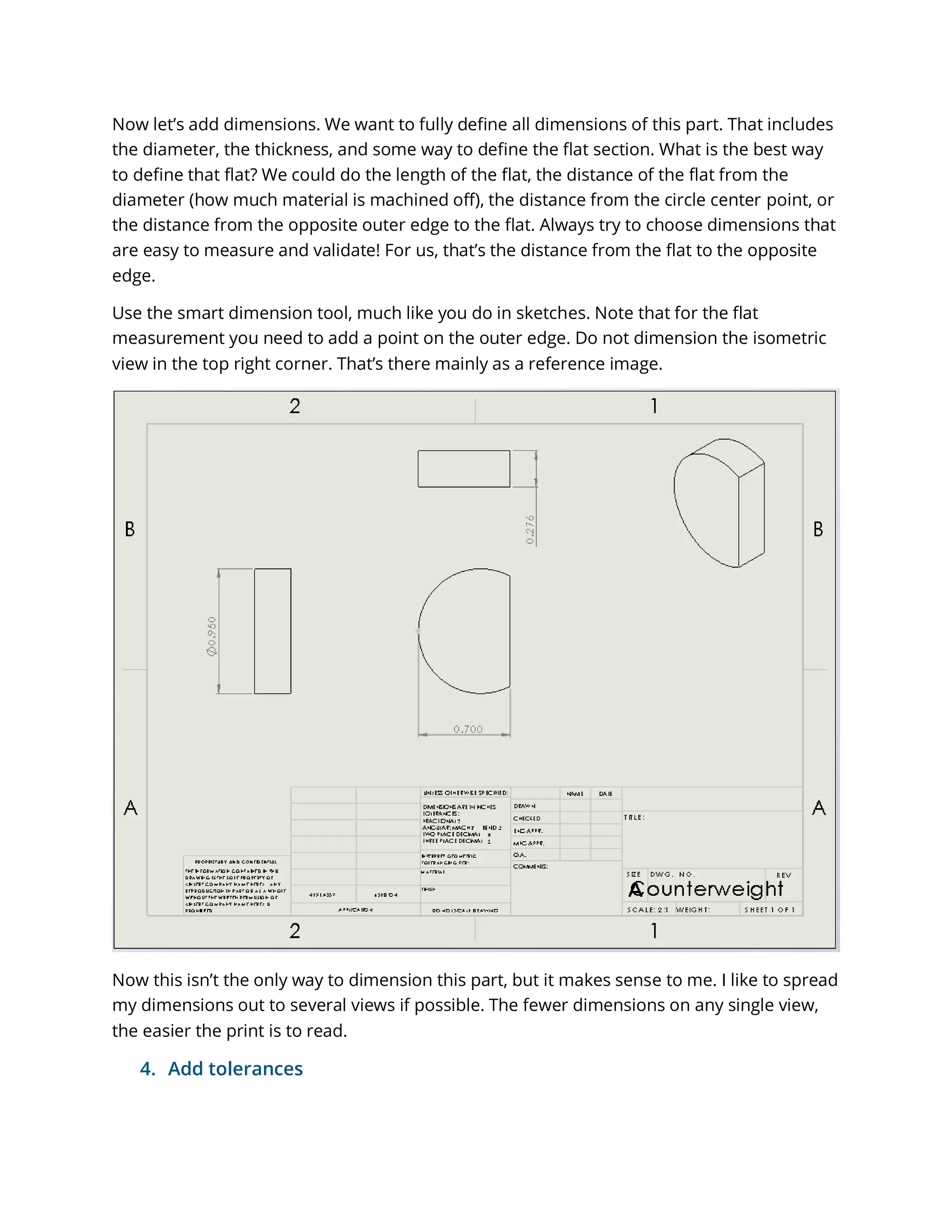 Now let’s add dimensions. We want to fully define all dimensions of this part. That includes
the diameter, the thickness, and some way to define the flat section. What is the best way
to define that flat? We could do the length of the flat, the distance of the flat from the
diameter (how much material is machined off), the distance from the circle center point, or
the distance from the opposite outer edge to the flat. Always try to choose dimensions that
are easy to measure and validate! For us, that’s the distance from the flat to the opposite
edge.
Use the smart dimension tool, much like you do in sketches. Note that for the flat
measurement you need to add a point on the outer edge. Do not dimension the isometric
view in the top right corner. That’s there mainly as a reference image.
Now this isn’t the only way to dimension this part, but it makes sense to me. I like to spread
my dimensions out to several views if possible. The fewer dimensions on any single view,
the easier the print is to read.
4. Add tolerances
 