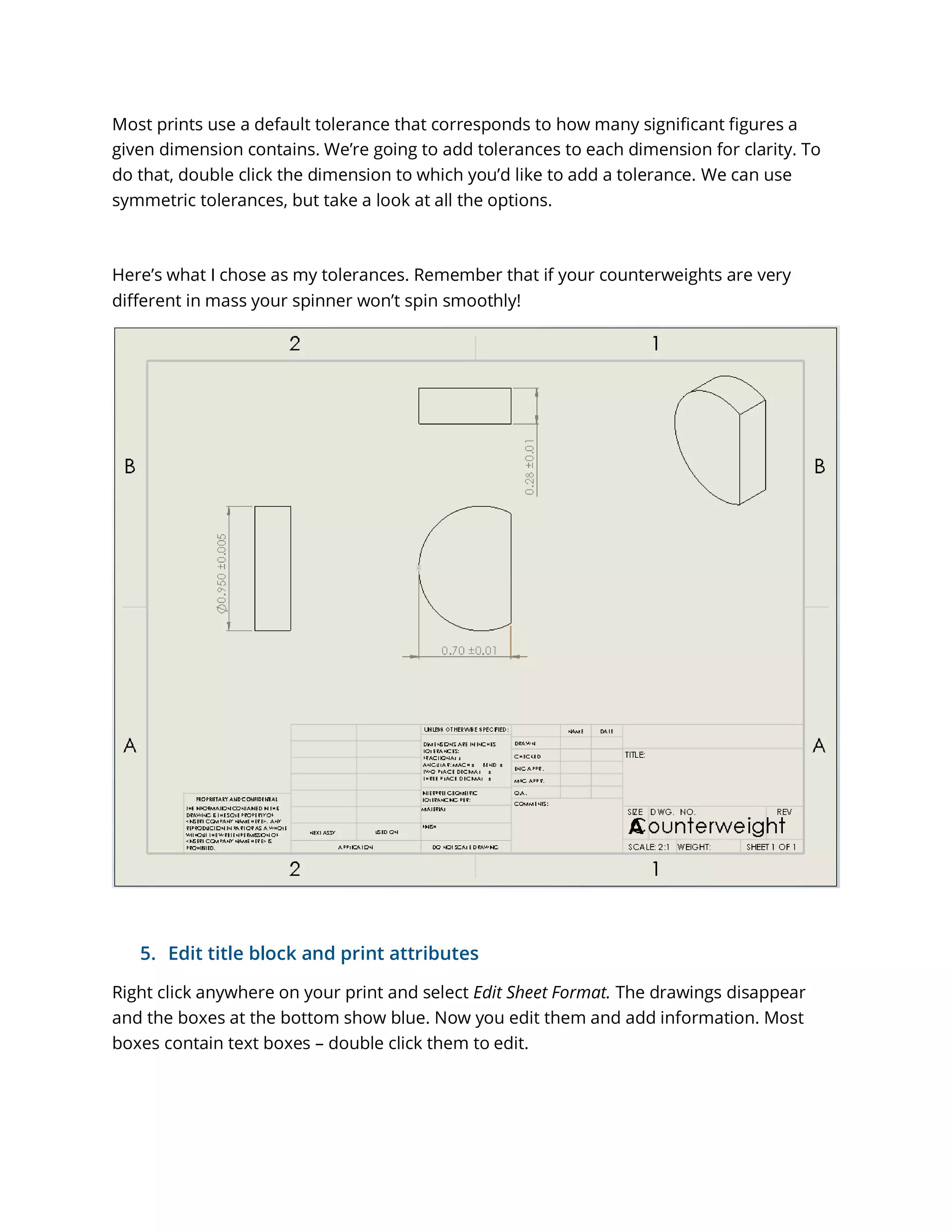 Most prints use a default tolerance that corresponds to how many significant figures a
given dimension contains. We’re going to add tolerances to each dimension for clarity. To
do that, double click the dimension to which you’d like to add a tolerance. We can use
symmetric tolerances, but take a look at all the options.
Here’s what I chose as my tolerances. Remember that if your counterweights are very
different in mass your spinner won’t spin smoothly!
5. Edit title block and print attributes
Right click anywhere on your print and select Edit Sheet Format. The drawings disappear
and the boxes at the bottom show blue. Now you edit them and add information. Most
boxes contain text boxes – double click them to edit.
 