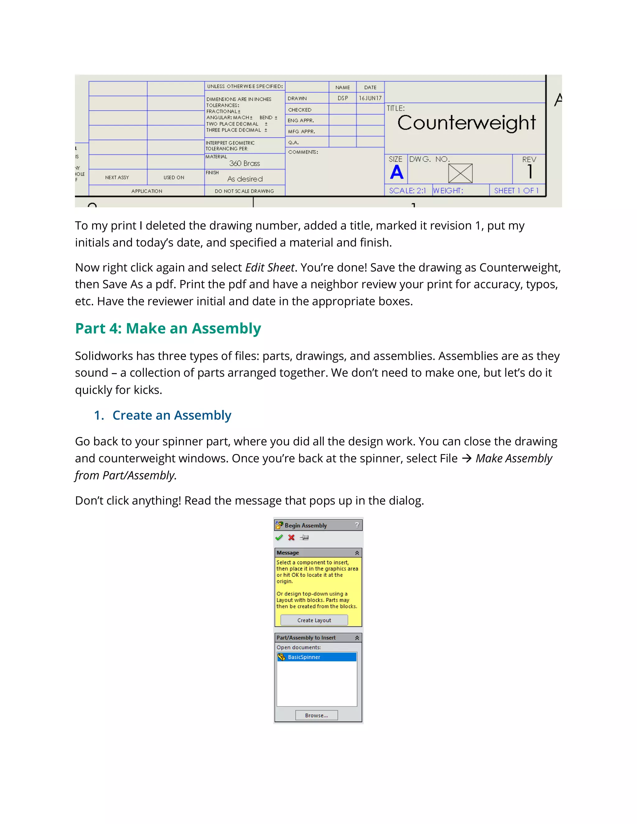 To my print I deleted the drawing number, added a title, marked it revision 1, put my
initials and today’s date, and specified a material and finish.
Now right click again and select Edit Sheet. You’re done! Save the drawing as Counterweight,
then Save As a pdf. Print the pdf and have a neighbor review your print for accuracy, typos,
etc. Have the reviewer initial and date in the appropriate boxes.
Part 4: Make an Assembly
Solidworks has three types of files: parts, drawings, and assemblies. Assemblies are as they
sound – a collection of parts arranged together. We don’t need to make one, but let’s do it
quickly for kicks.
1. Create an Assembly
Go back to your spinner part, where you did all the design work. You can close the drawing
and counterweight windows. Once you’re back at the spinner, select File  Make Assembly
from Part/Assembly.
Don’t click anything! Read the message that pops up in the dialog.
 