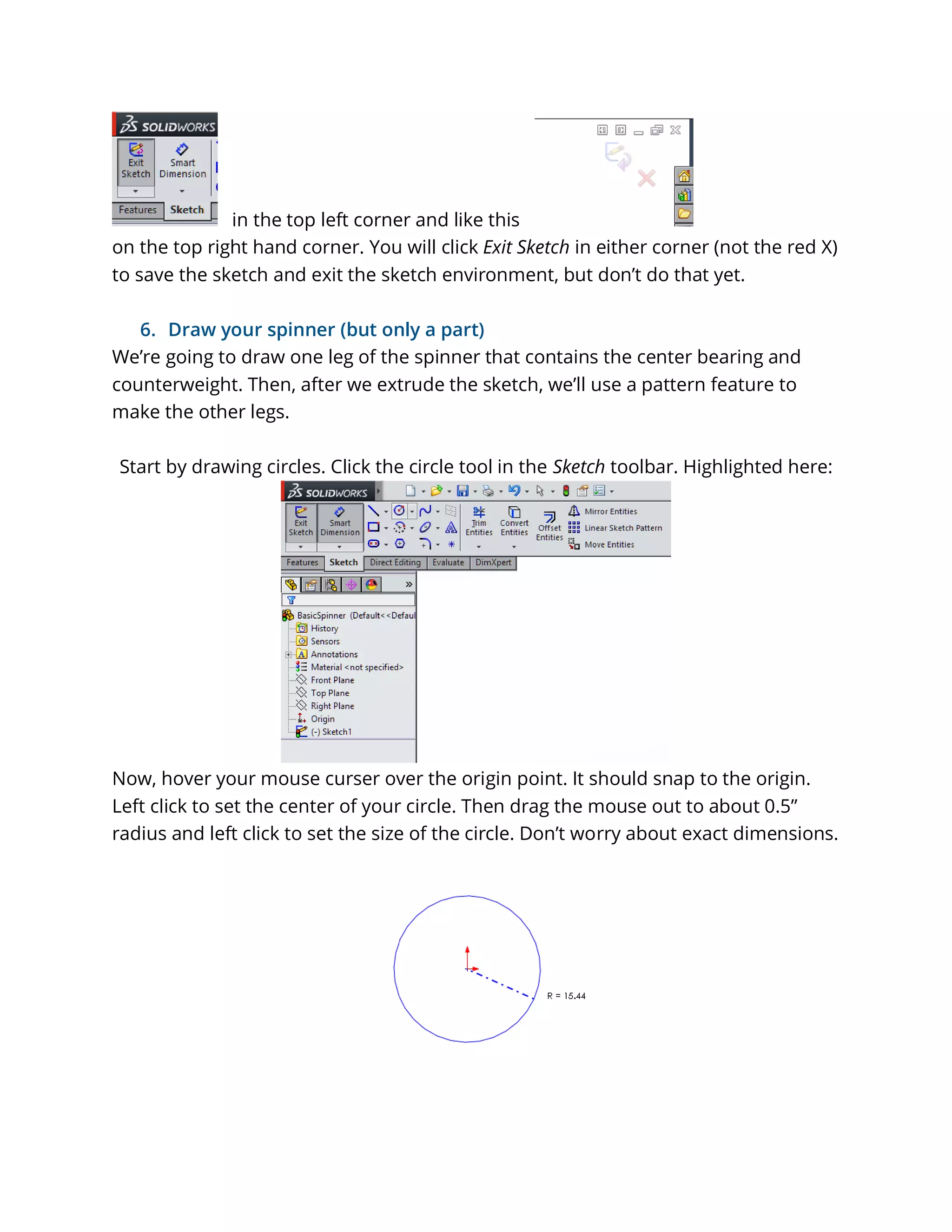 in the top left corner and like this
on the top right hand corner. You will click Exit Sketch in either corner (not the red X)
to save the sketch and exit the sketch environment, but don’t do that yet.
6. Draw your spinner (but only a part)
We’re going to draw one leg of the spinner that contains the center bearing and
counterweight. Then, after we extrude the sketch, we’ll use a pattern feature to
make the other legs.
Start by drawing circles. Click the circle tool in the Sketch toolbar. Highlighted here:
Now, hover your mouse curser over the origin point. It should snap to the origin.
Left click to set the center of your circle. Then drag the mouse out to about 0.5”
radius and left click to set the size of the circle. Don’t worry about exact dimensions.
 
