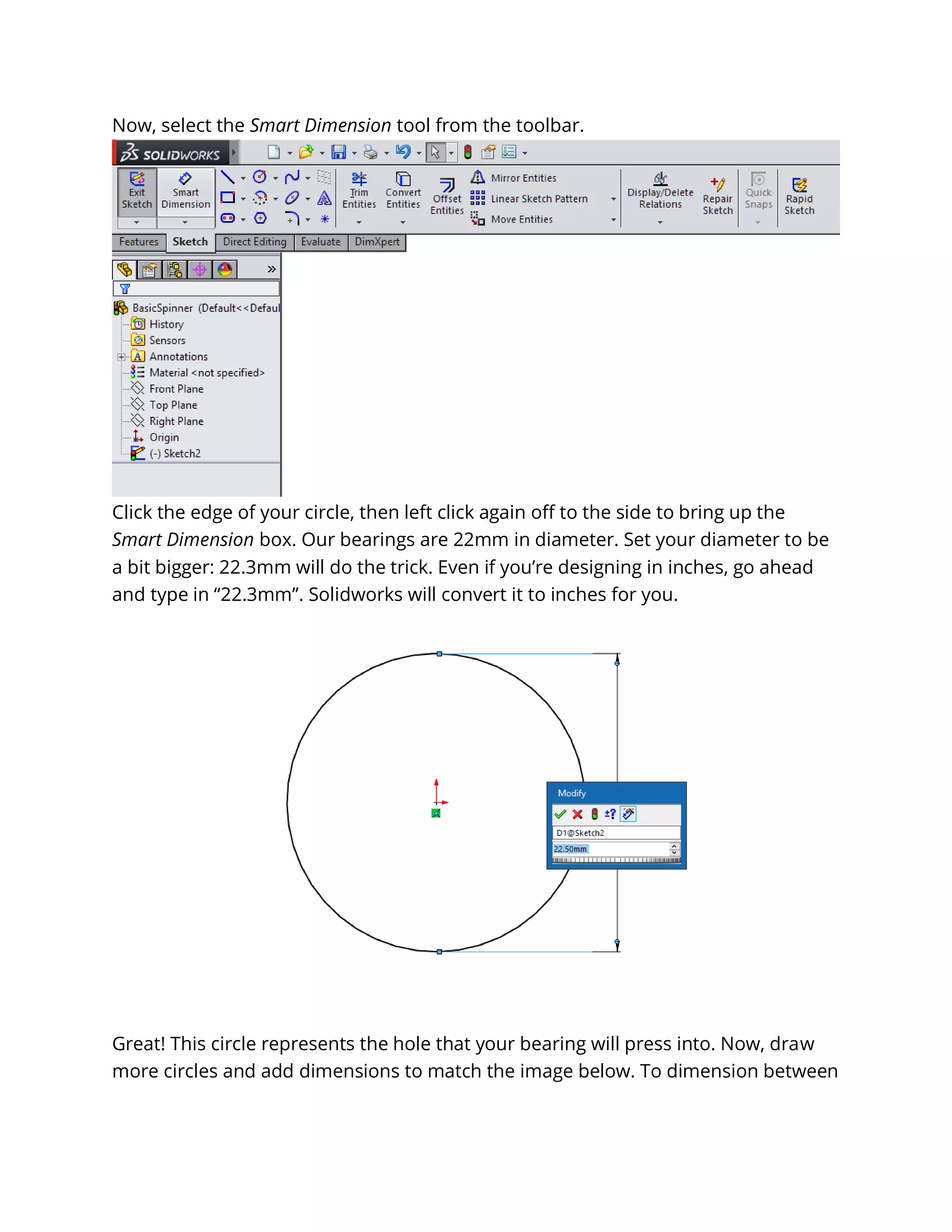 Now, select the Smart Dimension tool from the toolbar.
Click the edge of your circle, then left click again off to the side to bring up the
Smart Dimension box. Our bearings are 22mm in diameter. Set your diameter to be
a bit bigger: 22.3mm will do the trick. Even if you’re designing in inches, go ahead
and type in “22.3mm”. Solidworks will convert it to inches for you.
Great! This circle represents the hole that your bearing will press into. Now, draw
more circles and add dimensions to match the image below. To dimension between
 
