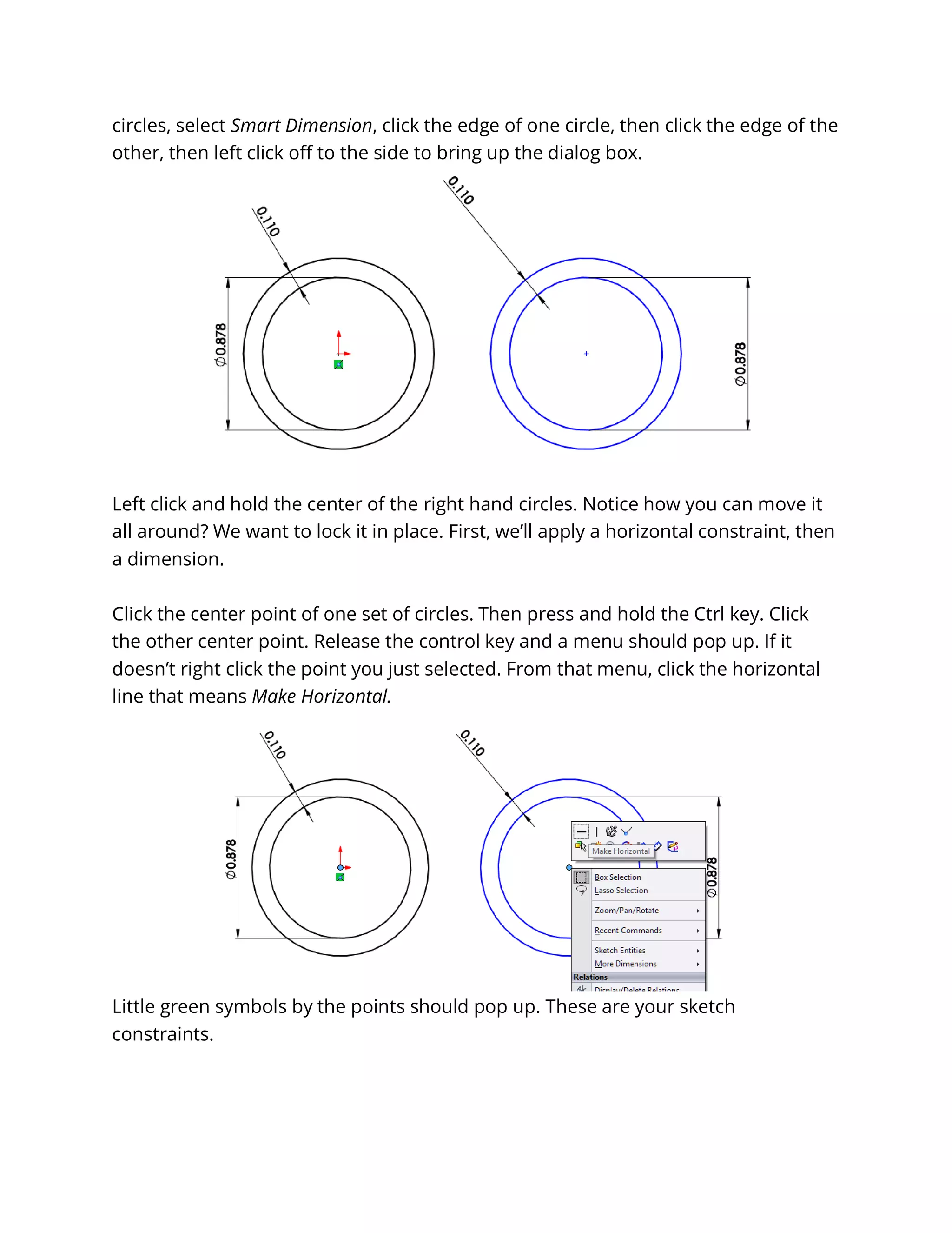 circles, select Smart Dimension, click the edge of one circle, then click the edge of the
other, then left click off to the side to bring up the dialog box.
Left click and hold the center of the right hand circles. Notice how you can move it
all around? We want to lock it in place. First, we’ll apply a horizontal constraint, then
a dimension.
Click the center point of one set of circles. Then press and hold the Ctrl key. Click
the other center point. Release the control key and a menu should pop up. If it
doesn’t right click the point you just selected. From that menu, click the horizontal
line that means Make Horizontal.
Little green symbols by the points should pop up. These are your sketch
constraints.
 