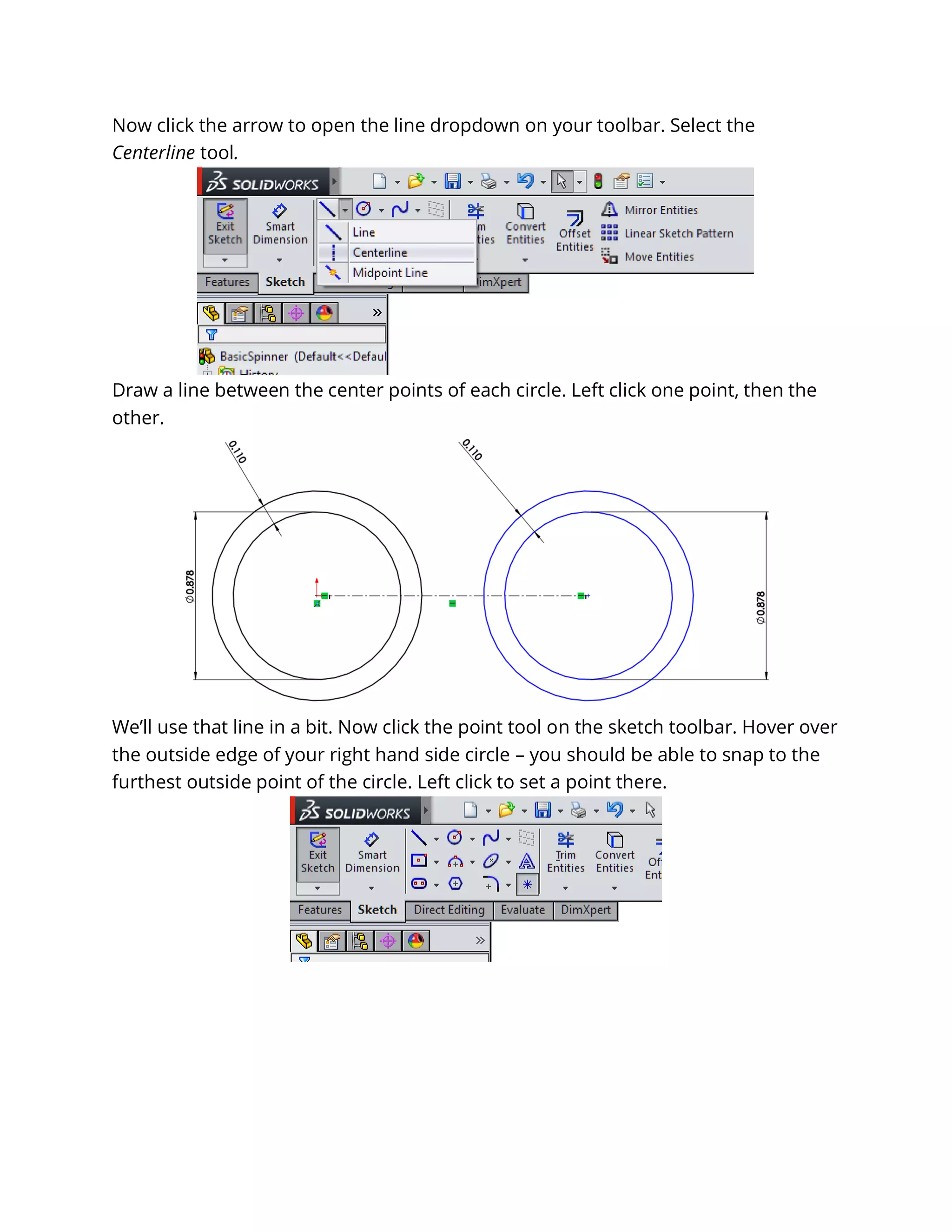 Now click the arrow to open the line dropdown on your toolbar. Select the
Centerline tool.
Draw a line between the center points of each circle. Left click one point, then the
other.
We’ll use that line in a bit. Now click the point tool on the sketch toolbar. Hover over
the outside edge of your right hand side circle – you should be able to snap to the
furthest outside point of the circle. Left click to set a point there.
 
