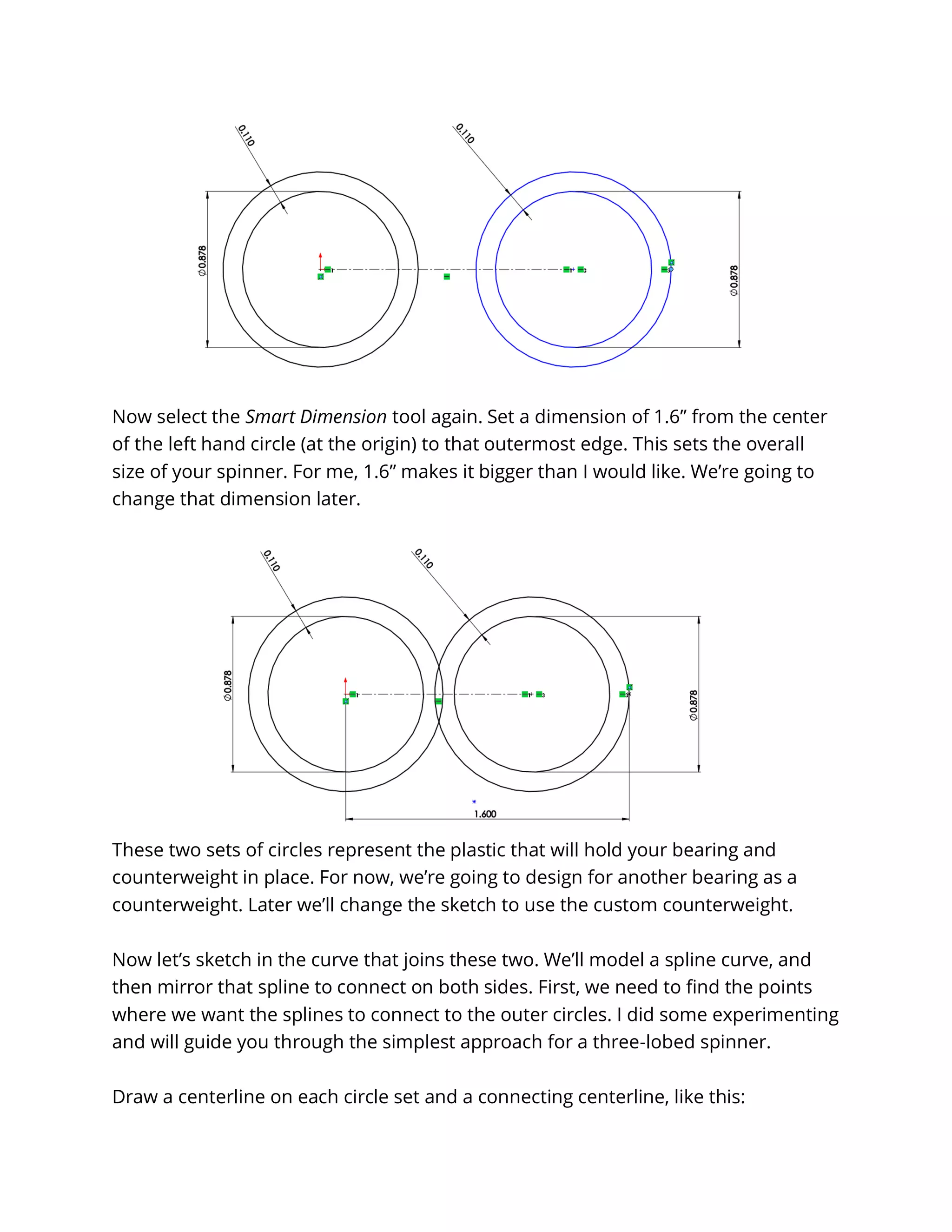 Now select the Smart Dimension tool again. Set a dimension of 1.6” from the center
of the left hand circle (at the origin) to that outermost edge. This sets the overall
size of your spinner. For me, 1.6” makes it bigger than I would like. We’re going to
change that dimension later.
These two sets of circles represent the plastic that will hold your bearing and
counterweight in place. For now, we’re going to design for another bearing as a
counterweight. Later we’ll change the sketch to use the custom counterweight.
Now let’s sketch in the curve that joins these two. We’ll model a spline curve, and
then mirror that spline to connect on both sides. First, we need to find the points
where we want the splines to connect to the outer circles. I did some experimenting
and will guide you through the simplest approach for a three-lobed spinner.
Draw a centerline on each circle set and a connecting centerline, like this:
 