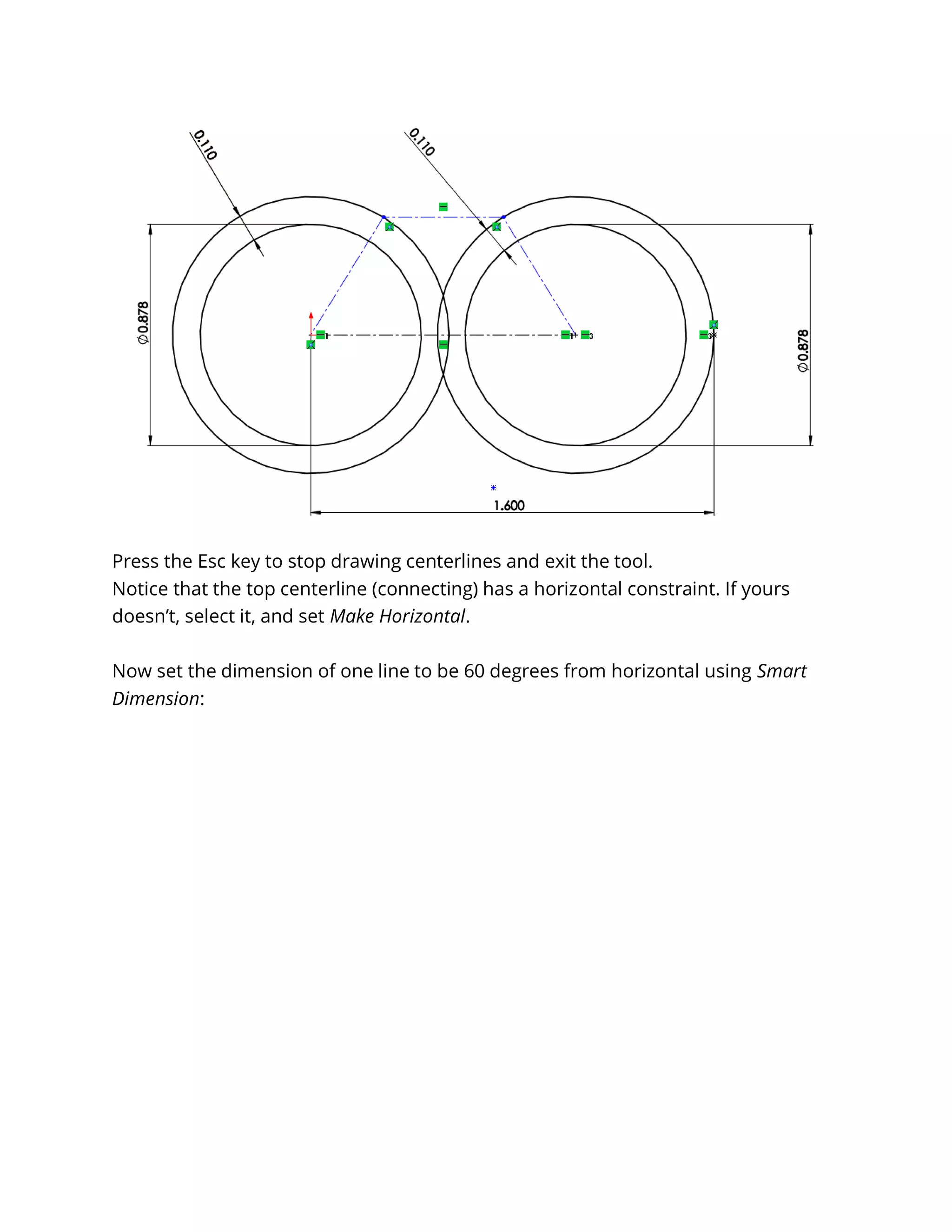 Press the Esc key to stop drawing centerlines and exit the tool.
Notice that the top centerline (connecting) has a horizontal constraint. If yours
doesn’t, select it, and set Make Horizontal.
Now set the dimension of one line to be 60 degrees from horizontal using Smart
Dimension:
 