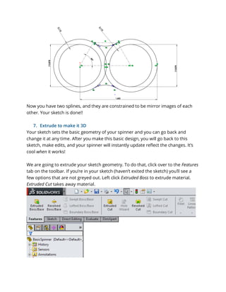 Now you have two splines, and they are constrained to be mirror images of each
other. Your sketch is done!!
7. Extrude to make it 3D
Your sketch sets the basic geometry of your spinner and you can go back and
change it at any time. After you make this basic design, you will go back to this
sketch, make edits, and your spinner will instantly update reflect the changes. It’s
cool when it works!
We are going to extrude your sketch geometry. To do that, click over to the Features
tab on the toolbar. If you’re in your sketch (haven’t exited the sketch) you’ll see a
few options that are not greyed out. Left click Extruded Boss to extrude material.
Extruded Cut takes away material.
 