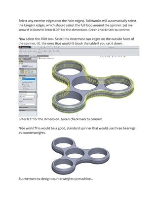 Select any exterior edges (not the hole edges). Solidworks will automatically select
the tangent edges, which should select the full loop around the spinner. Let me
know if it doesn’t! Enter 0.05” for the dimension. Green checkmark to commit.
Now select the Fillet tool. Select the innermost two edges on the outside faces of
the spinner, I.E. the ones that wouldn’t touch the table if you set it down.
Enter 0.1” for the dimension. Green checkmark to commit.
Nice work! This would be a good, standard spinner that would use three bearings
as counterweights.
But we want to design counterweights to machine…
 