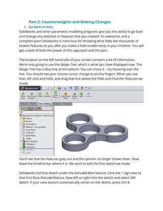 Part 2: Counterweights and Making Changes
1. Go back in time.
Solidworks and other parametric modeling programs give you the ability to go back
and change any sketches or features that you created. It’s awesome, and a
complete pain! Solidworks is notorious for throwing what feels like thousands of
broken features at you after you make a hole smaller early in your timeline. You will
get a taste of both the power of this approach and the pain.
The browser on the left hand side of your screen contains a lot of information.
We’re only going to use the Design Tree, which is what you have displayed now. The
Design Tree has a blue line at the bottom. You can move it – try hovering over the
line. You should see your mouse cursor change to pinchy fingers. When you see
that, left click and hold, and drag that line above the Fillet and Chamfer features we
made.
You’ll see that the features grey out and the spinner no longer shows them. Now,
leave the timeline bar where it is. We want to edit the first sketch we made.
Solidworks hid that sketch under the Extruded Boss feature. Click the + sign next to
that first Boss-Extrude feature. Now left or right click the sketch and select Edit
Sketch. If your view doesn’t automatically center on the sketch, press Ctrl-8.
 