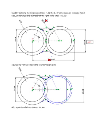 Start by deleting the length constraint (1.6), the 0.11” dimension on the right hand
side, and change the diameter of the right hand circle to 0.95”.
Now add a vertical line on the counterweight side.
Add a point and dimension as shown:
0.95
 