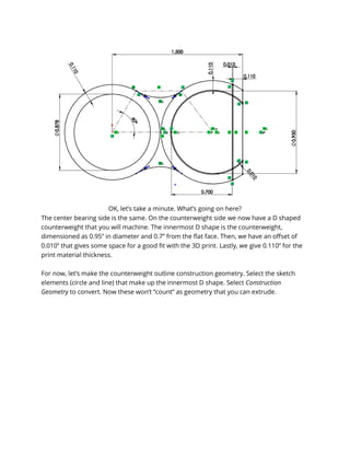 OK, let’s take a minute. What’s going on here?
The center bearing side is the same. On the counterweight side we now have a D shaped
counterweight that you will machine. The innermost D shape is the counterweight,
dimensioned as 0.95” in diameter and 0.7” from the flat face. Then, we have an offset of
0.010” that gives some space for a good fit with the 3D print. Lastly, we give 0.110” for the
print material thickness.
For now, let’s make the counterweight outline construction geometry. Select the sketch
elements (circle and line) that make up the innermost D shape. Select Construction
Geometry to convert. Now these won’t “count” as geometry that you can extrude.
 