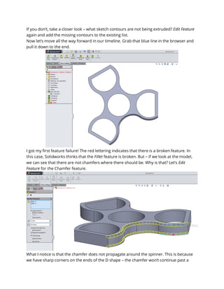 If you don’t, take a closer look – what sketch contours are not being extruded? Edit Feature
again and add the missing contours to the existing list.
Now let’s move all the way forward in our timeline. Grab that blue line in the browser and
pull it down to the end.
I got my first feature failure! The red lettering indicates that there is a broken feature. In
this case, Solidworks thinks that the Fillet feature is broken. But – if we look at the model,
we can see that there are not chamfers where there should be. Why is that? Let’s Edit
Feature for the Chamfer feature.
What I notice is that the chamfer does not propagate around the spinner. This is because
we have sharp corners on the ends of the D shape – the chamfer won’t continue past a
 