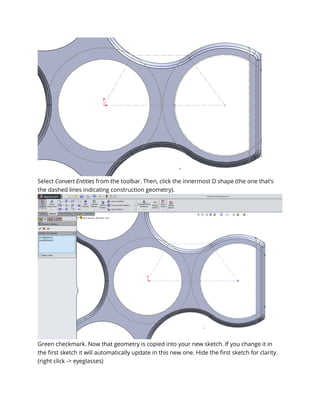 Select Convert Entities from the toolbar. Then, click the innermost D shape (the one that’s
the dashed lines indicating construction geometry).
Green checkmark. Now that geometry is copied into your new sketch. If you change it in
the first sketch it will automatically update in this new one. Hide the first sketch for clarity.
(right click -> eyeglasses)
 