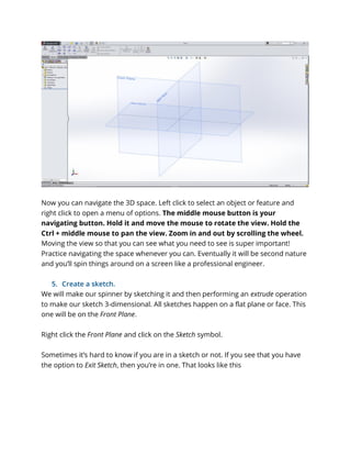 Now you can navigate the 3D space. Left click to select an object or feature and
right click to open a menu of options. The middle mouse button is your
navigating button. Hold it and move the mouse to rotate the view. Hold the
Ctrl + middle mouse to pan the view. Zoom in and out by scrolling the wheel.
Moving the view so that you can see what you need to see is super important!
Practice navigating the space whenever you can. Eventually it will be second nature
and you’ll spin things around on a screen like a professional engineer.
5. Create a sketch.
We will make our spinner by sketching it and then performing an extrude operation
to make our sketch 3-dimensional. All sketches happen on a flat plane or face. This
one will be on the Front Plane.
Right click the Front Plane and click on the Sketch symbol.
Sometimes it’s hard to know if you are in a sketch or not. If you see that you have
the option to Exit Sketch, then you’re in one. That looks like this
 