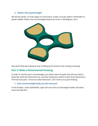 4. Pattern the counterweight
We did this earlier, so I’ll be vague on instructions. Create a circular pattern. Remember to
pattern Bodies. Pattern the counterweight body three times in 360 degrees. And…
Nice work! Now we’re going to stop modeling and transition into creating a drawing.
Part 3: Make a Dimensioned Drawing
In order to machine your counterweight, you need a piece of paper that tells you what it
looks like, what the dimensions are, and how closely you need to match those dimensions.
The how close part – those are called tolerances. Let’s crank out a quick drawing.
1. Save counterweight body out into new part
In the browser, under Solid Bodies, right click one of the counterweight bodies and select
Insert into New Part.
 