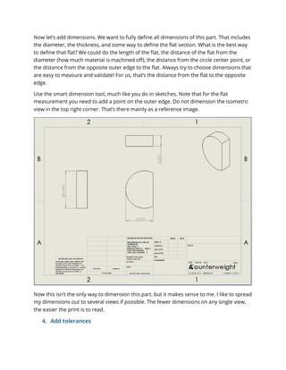 Now let’s add dimensions. We want to fully define all dimensions of this part. That includes
the diameter, the thickness, and some way to define the flat section. What is the best way
to define that flat? We could do the length of the flat, the distance of the flat from the
diameter (how much material is machined off), the distance from the circle center point, or
the distance from the opposite outer edge to the flat. Always try to choose dimensions that
are easy to measure and validate! For us, that’s the distance from the flat to the opposite
edge.
Use the smart dimension tool, much like you do in sketches. Note that for the flat
measurement you need to add a point on the outer edge. Do not dimension the isometric
view in the top right corner. That’s there mainly as a reference image.
Now this isn’t the only way to dimension this part, but it makes sense to me. I like to spread
my dimensions out to several views if possible. The fewer dimensions on any single view,
the easier the print is to read.
4. Add tolerances
 