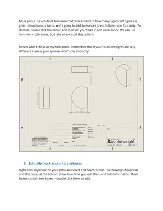Most prints use a default tolerance that corresponds to how many significant figures a
given dimension contains. We’re going to add tolerances to each dimension for clarity. To
do that, double click the dimension to which you’d like to add a tolerance. We can use
symmetric tolerances, but take a look at all the options.
Here’s what I chose as my tolerances. Remember that if your counterweights are very
different in mass your spinner won’t spin smoothly!
5. Edit title block and print attributes
Right click anywhere on your print and select Edit Sheet Format. The drawings disappear
and the boxes at the bottom show blue. Now you edit them and add information. Most
boxes contain text boxes – double click them to edit.
 
