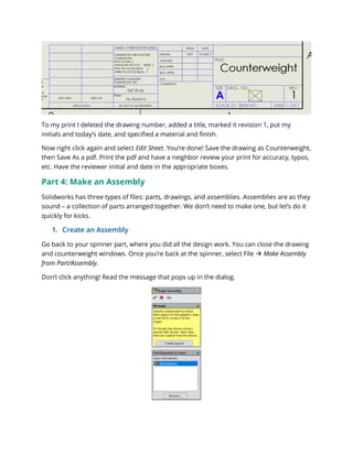 To my print I deleted the drawing number, added a title, marked it revision 1, put my
initials and today’s date, and specified a material and finish.
Now right click again and select Edit Sheet. You’re done! Save the drawing as Counterweight,
then Save As a pdf. Print the pdf and have a neighbor review your print for accuracy, typos,
etc. Have the reviewer initial and date in the appropriate boxes.
Part 4: Make an Assembly
Solidworks has three types of files: parts, drawings, and assemblies. Assemblies are as they
sound – a collection of parts arranged together. We don’t need to make one, but let’s do it
quickly for kicks.
1. Create an Assembly
Go back to your spinner part, where you did all the design work. You can close the drawing
and counterweight windows. Once you’re back at the spinner, select File  Make Assembly
from Part/Assembly.
Don’t click anything! Read the message that pops up in the dialog.
 