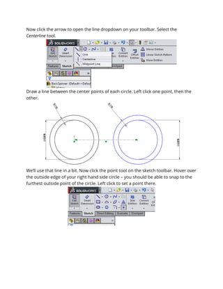 Now click the arrow to open the line dropdown on your toolbar. Select the
Centerline tool.
Draw a line between the center points of each circle. Left click one point, then the
other.
We’ll use that line in a bit. Now click the point tool on the sketch toolbar. Hover over
the outside edge of your right hand side circle – you should be able to snap to the
furthest outside point of the circle. Left click to set a point there.
 