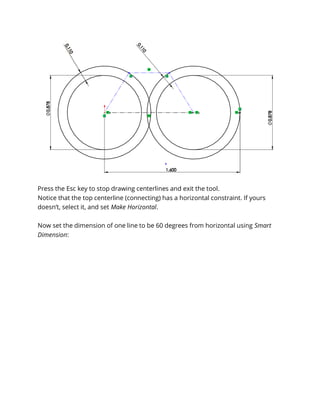 Press the Esc key to stop drawing centerlines and exit the tool.
Notice that the top centerline (connecting) has a horizontal constraint. If yours
doesn’t, select it, and set Make Horizontal.
Now set the dimension of one line to be 60 degrees from horizontal using Smart
Dimension:
 