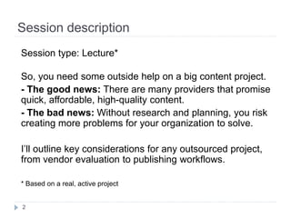 Session description
2
Session type: Breakout*
So, you need some outside help on a big content project.
- The good news: There are many providers that promise
quick, affordable, high-quality content.
- The bad news: Without research and planning, you risk
creating more problems for your organization to solve.
I’ll outline key considerations for any content outsourcing
project, from vendor evaluation to publishing workflows.
*Based on a real, active project
 