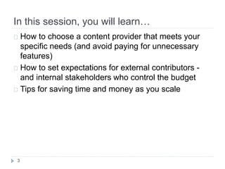 In this session, you will learn…
3
 How to choose a content provider that meets your
specific needs (and avoid paying for unnecessary
features)
 How to set expectations for external contributors -
and internal stakeholders who control the budget
 Tips for saving time and money as you scale
 