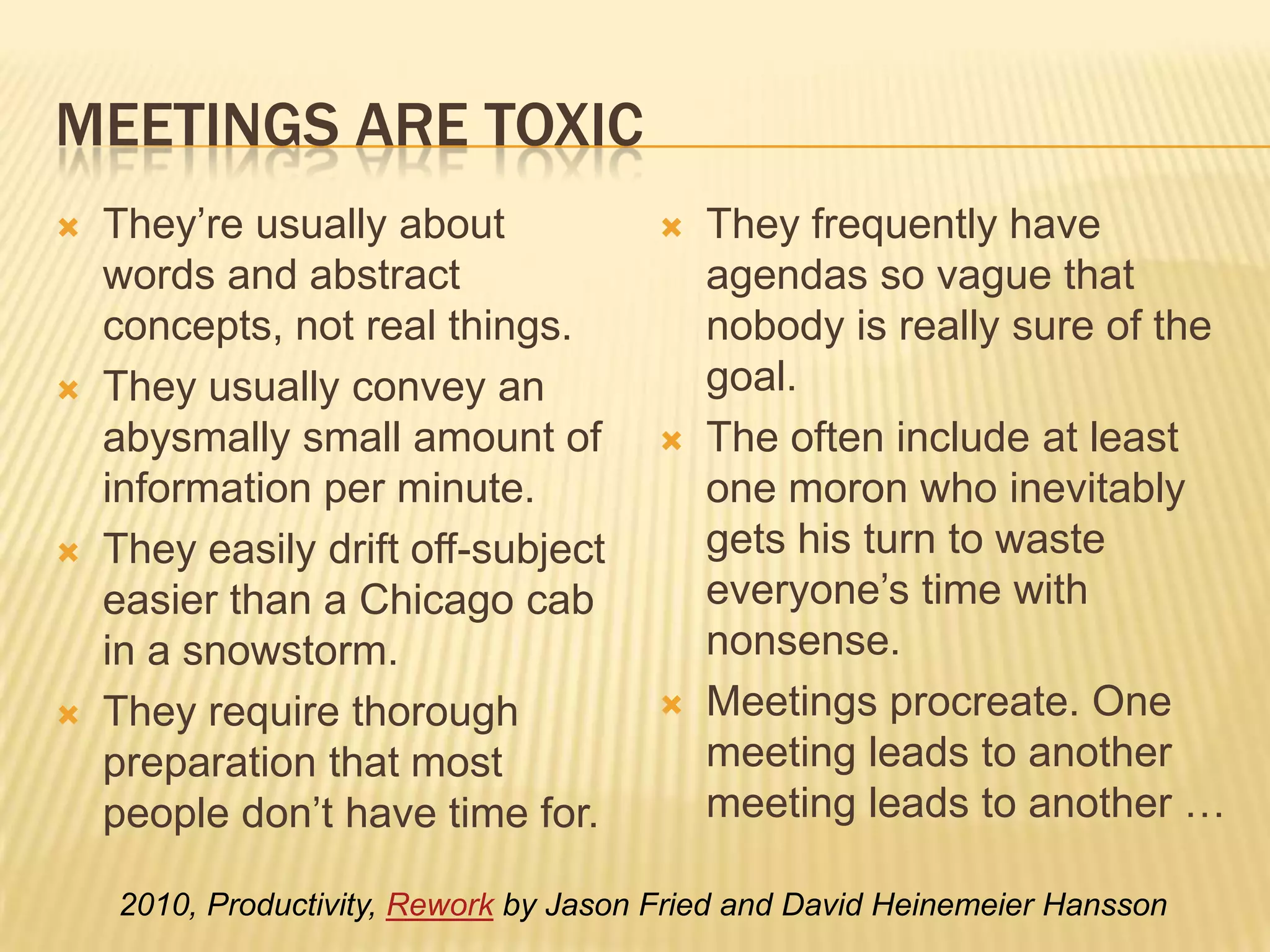 Meetings are toxicThey’re usually about words and abstract concepts, not real things.They usually convey an abysmally small amount of information per minute.They easily drift off-subject easier than a Chicago cab in a snowstorm.They require thorough preparation that most people don’t have time for.They frequently have agendas so vague that nobody is really sure of the goal.They often include at least one moron who inevitably gets his turn to waste everyone’s time with nonsense. Meetings procreate. One meeting leads to another meeting leads to another …2010, Productivity, Rework by Jason Fried and David Heinemeier Hansson 
