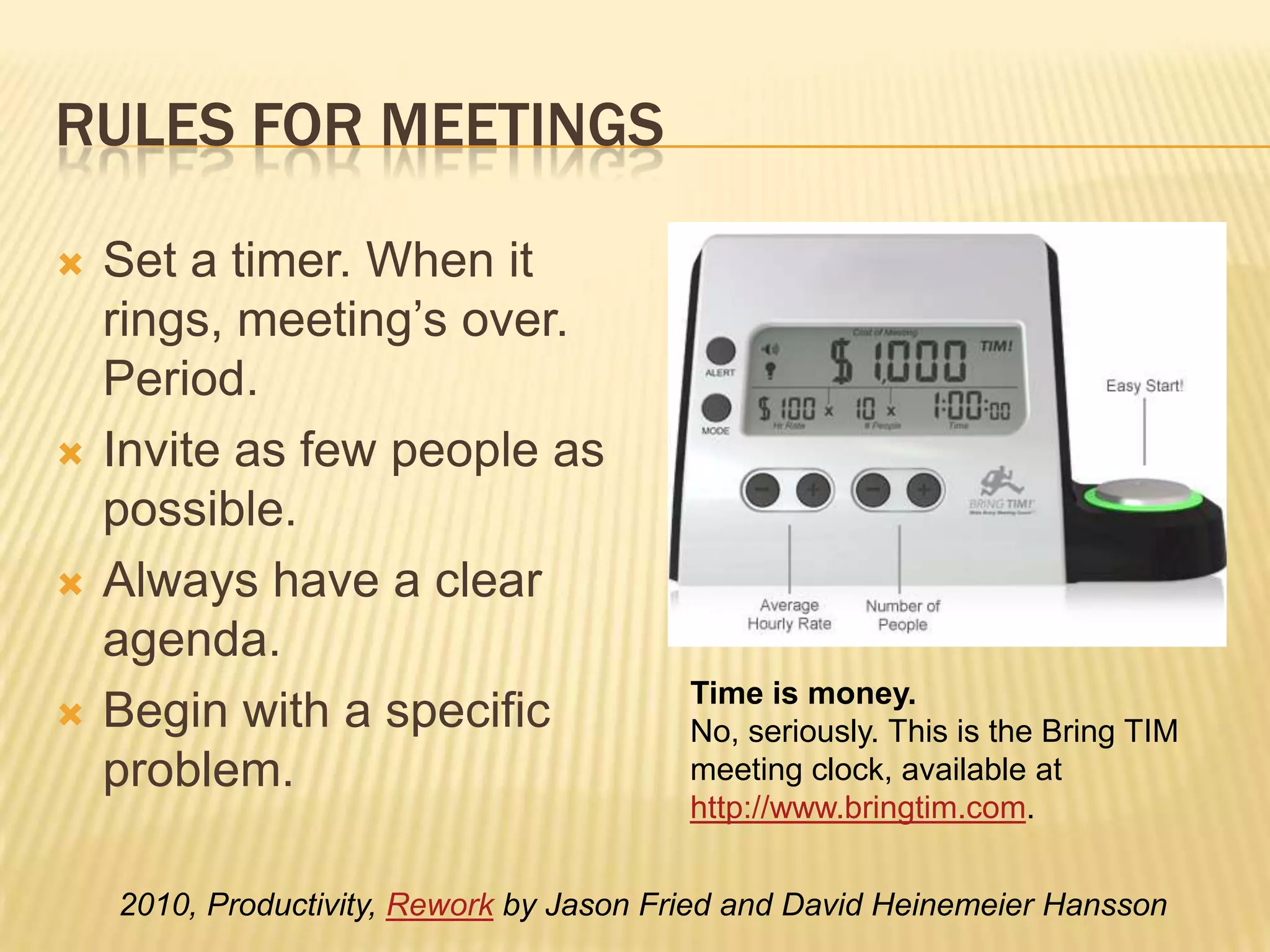 Rules for meetingsSet a timer. When it rings, meeting’s over. Period.Invite as few people as possible.Always have a clear agenda.Begin with a specific problem.Time is money.No, seriously. This is the Bring TIM meeting clock, available at http://www.bringtim.com. 2010, Productivity, Rework by Jason Fried and David Heinemeier Hansson 