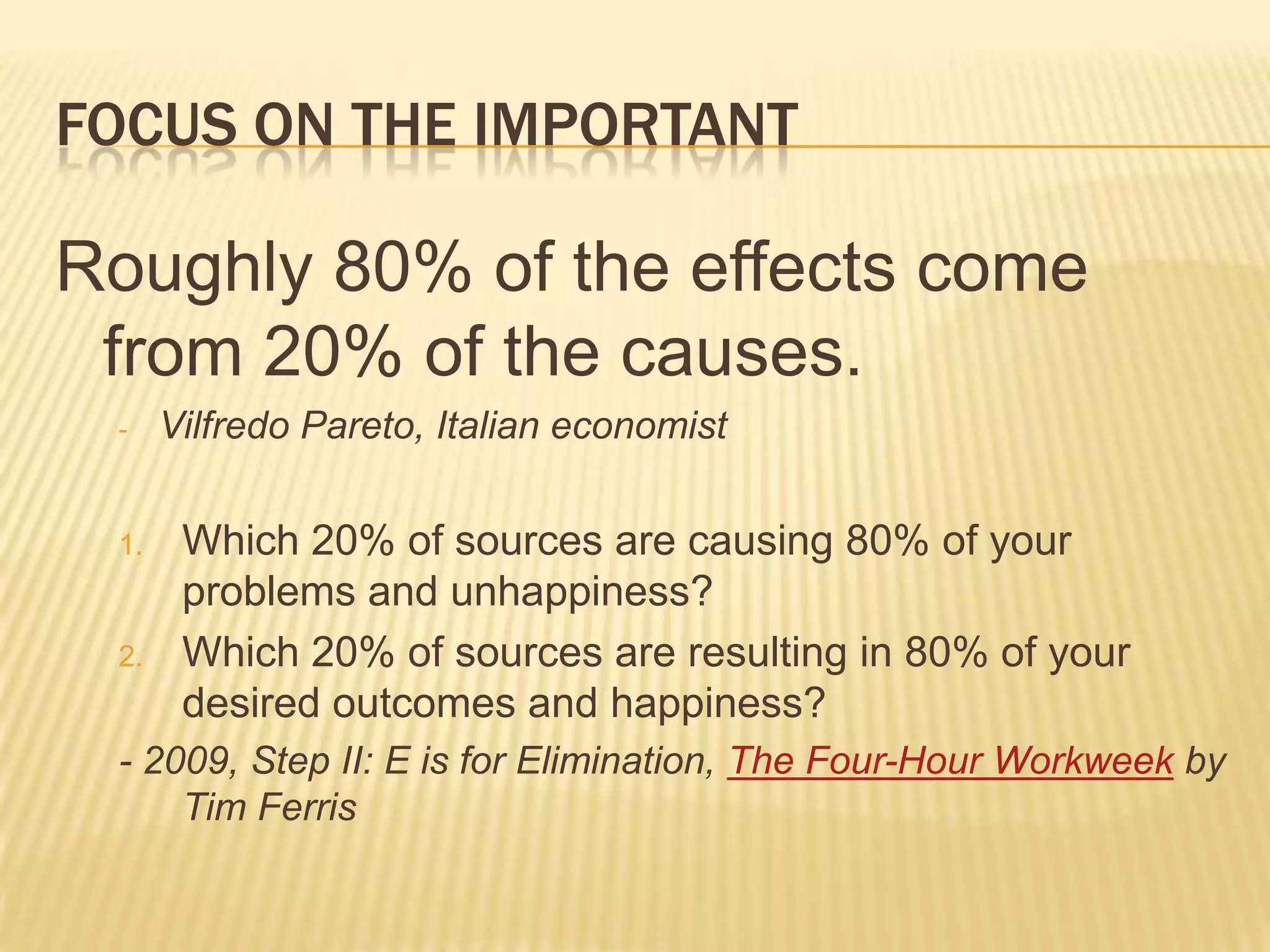 Focus on the importantRoughly 80% of the effects come from 20% of the causes.Vilfredo Pareto, Italian economistWhich 20% of sources are causing 80% of your problems and unhappiness?Which 20% of sources are resulting in 80% of your desired outcomes and happiness?- 2009, Step II: E is for Elimination, The Four-Hour Workweek by Tim Ferris